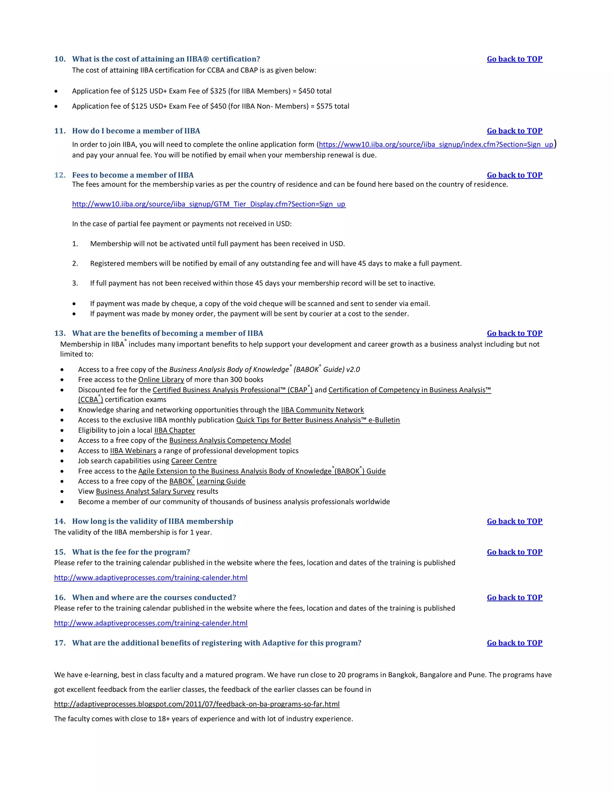 10. What is the cost of attaining an IIBA® certification?
The cost of attaining IIBA certification for CCBA and CBAP is as given below:

Go back to TOP



Application fee of $125 USD+ Exam Fee of $325 (for IIBA Members) = $450 total



Application fee of $125 USD+ Exam Fee of $450 (for IIBA Non- Members) = $575 total

11. How do I become a member of IIBA

Go back to TOP

In order to join IIBA, you will need to complete the online application form (https://www10.iiba.org/source/iiba_signup/index.cfm?Section=Sign_up )
and pay your annual fee. You will be notified by email when your membership renewal is due.
12. Fees to become a member of IIBA
Go back to TOP
The fees amount for the membership varies as per the country of residence and can be found here based on the country of residence.
http://www10.iiba.org/source/iiba_signup/GTM_Tier_Display.cfm?Section=Sign_up
In the case of partial fee payment or payments not received in USD:
1.

Membership will not be activated until full payment has been received in USD.

2.

Registered members will be notified by email of any outstanding fee and will have 45 days to make a full payment.

3.

If full payment has not been received within those 45 days your membership record will be set to inactive.




If payment was made by cheque, a copy of the void cheque will be scanned and sent to sender via email.
If payment was made by money order, the payment will be sent by courier at a cost to the sender.

13. What are the benefits of becoming a member of IIBA
Go back to TOP
®
Membership in IIBA includes many important benefits to help support your development and career growth as a business analyst including but not
limited to:














®

®

Access to a free copy of the Business Analysis Body of Knowledge (BABOK Guide) v2.0
Free access to the Online Library of more than 300 books
®
Discounted fee for the Certified Business Analysis Professional™ (CBAP ) and Certification of Competency in Business Analysis™
®
(CCBA ) certification exams
Knowledge sharing and networking opportunities through the IIBA Community Network
Access to the exclusive IIBA monthly publication Quick Tips for Better Business Analysis™ e-Bulletin
Eligibility to join a local IIBA Chapter
Access to a free copy of the Business Analysis Competency Model
Access to IIBA Webinars a range of professional development topics
Job search capabilities using Career Centre
®
®
Free access to the Agile Extension to the Business Analysis Body of Knowledge (BABOK ) Guide
®
Access to a free copy of the BABOK Learning Guide
View Business Analyst Salary Survey results
Become a member of our community of thousands of business analysis professionals worldwide

14. How long is the validity of IIBA membership
The validity of the IIBA membership is for 1 year.

Go back to TOP

15. What is the fee for the program?
Please refer to the training calendar published in the website where the fees, location and dates of the training is published

Go back to TOP

http://www.adaptiveprocesses.com/training-calender.html
16. When and where are the courses conducted?
Please refer to the training calendar published in the website where the fees, location and dates of the training is published

Go back to TOP

http://www.adaptiveprocesses.com/training-calender.html
17. What are the additional benefits of registering with Adaptive for this program?

Go back to TOP

We have e-learning, best in class faculty and a matured program. We have run close to 20 programs in Bangkok, Bangalore and Pune. The programs have
got excellent feedback from the earlier classes, the feedback of the earlier classes can be found in
http://adaptiveprocesses.blogspot.com/2011/07/feedback-on-ba-programs-so-far.html
The faculty comes with close to 18+ years of experience and with lot of industry experience.

 