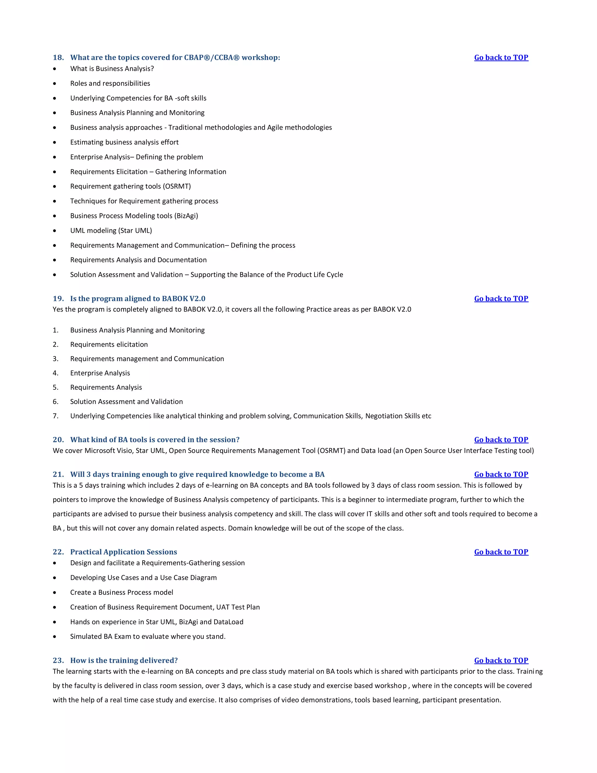 18. What are the topics covered for CBAP®/CCBA® workshop:

What is Business Analysis?


Roles and responsibilities



Underlying Competencies for BA -soft skills



Business Analysis Planning and Monitoring



Business analysis approaches - Traditional methodologies and Agile methodologies



Estimating business analysis effort



Enterprise Analysis– Defining the problem



Requirements Elicitation – Gathering Information



Requirement gathering tools (OSRMT)



Techniques for Requirement gathering process



Business Process Modeling tools (BizAgi)



UML modeling (Star UML)



Requirements Management and Communication– Defining the process



Requirements Analysis and Documentation



Go back to TOP

Solution Assessment and Validation – Supporting the Balance of the Product Life Cycle

19. Is the program aligned to BABOK V2.0
Yes the program is completely aligned to BABOK V2.0, it covers all the following Practice areas as per BABOK V2.0
1.

Business Analysis Planning and Monitoring

2.

Requirements elicitation

3.

Requirements management and Communication

4.

Enterprise Analysis

5.

Requirements Analysis

6.

Solution Assessment and Validation

7.

Go back to TOP

Underlying Competencies like analytical thinking and problem solving, Communication Skills, Negotiation Skills etc

20. What kind of BA tools is covered in the session?
Go back to TOP
We cover Microsoft Visio, Star UML, Open Source Requirements Management Tool (OSRMT) and Data load (an Open Source User Interface Testing tool)
21. Will 3 days training enough to give required knowledge to become a BA
Go back to TOP
This is a 5 days training which includes 2 days of e-learning on BA concepts and BA tools followed by 3 days of class room session. This is followed by
pointers to improve the knowledge of Business Analysis competency of participants. This is a beginner to intermediate program, further to which the
participants are advised to pursue their business analysis competency and skill. The class will cover IT skills and other soft and tools required to become a
BA , but this will not cover any domain related aspects. Domain knowledge will be out of the scope of the class.
22. Practical Application Sessions

Design and facilitate a Requirements-Gathering session


Developing Use Cases and a Use Case Diagram



Create a Business Process model



Creation of Business Requirement Document, UAT Test Plan



Hands on experience in Star UML, BizAgi and DataLoad



Go back to TOP

Simulated BA Exam to evaluate where you stand.

23. How is the training delivered?
Go back to TOP
The learning starts with the e-learning on BA concepts and pre class study material on BA tools which is shared with participants prior to the class. Traini ng
by the faculty is delivered in class room session, over 3 days, which is a case study and exercise based workshop , where in the concepts will be covered
with the help of a real time case study and exercise. It also comprises of video demonstrations, tools based learning, participant presentation.

 