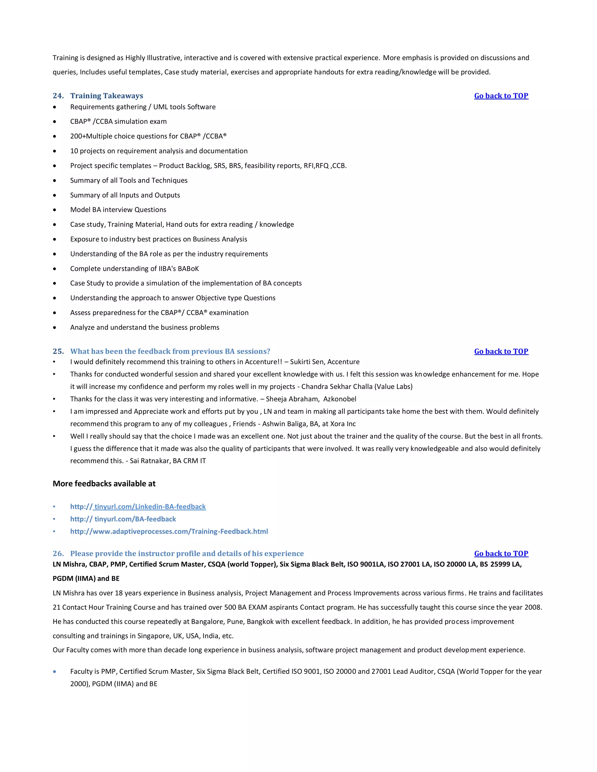 Training is designed as Highly Illustrative, interactive and is covered with extensive practical experience. More emphasis is provided on discussions and
queries, Includes useful templates, Case study material, exercises and appropriate handouts for extra reading/knowledge will be provided.
24. Training Takeaways

Requirements gathering / UML tools Software


CBAP® /CCBA simulation exam



200+Multiple choice questions for CBAP® /CCBA®



10 projects on requirement analysis and documentation



Project specific templates – Product Backlog, SRS, BRS, feasibility reports, RFI,RFQ ,CCB.



Summary of all Tools and Techniques



Summary of all Inputs and Outputs



Model BA interview Questions



Case study, Training Material, Hand outs for extra reading / knowledge



Exposure to industry best practices on Business Analysis



Understanding of the BA role as per the industry requirements



Complete understanding of IIBA's BABoK



Case Study to provide a simulation of the implementation of BA concepts



Understanding the approach to answer Objective type Questions



Assess preparedness for the CBAP®/ CCBA® examination



Go back to TOP

Analyze and understand the business problems

25. What has been the feedback from previous BA sessions?
•
I would definitely recommend this training to others in Accenture!! – Sukirti Sen, Accenture
•

Go back to TOP

Thanks for conducted wonderful session and shared your excellent knowledge with us. I felt this session was knowledge enhancement for me. Hope
it will increase my confidence and perform my roles well in my projects - Chandra Sekhar Challa (Value Labs)

•

Thanks for the class it was very interesting and informative. – Sheeja Abraham, Azkonobel

•

I am impressed and Appreciate work and efforts put by you , LN and team in making all participants take home the best with them. Would definitely
recommend this program to any of my colleagues , Friends - Ashwin Baliga, BA, at Xora Inc

•

Well I really should say that the choice I made was an excellent one. Not just about the trainer and the quality of the course. But the best in all fronts.
I guess the difference that it made was also the quality of participants that were involved. It was really very knowledgeable and also would definitely
recommend this. - Sai Ratnakar, BA CRM IT

More feedbacks available at
•

http:// tinyurl.com/Linkedin-BA-feedback

•

http:// tinyurl.com/BA-feedback

•

http://www.adaptiveprocesses.com/Training-Feedback.html

26. Please provide the instructor profile and details of his experience
Go back to TOP
LN Mishra, CBAP, PMP, Certified Scrum Master, CSQA (world Topper), Six Sigma Black Belt, ISO 9001LA, ISO 27001 LA, ISO 20000 LA, BS 25999 LA,
PGDM (IIMA) and BE
LN Mishra has over 18 years experience in Business analysis, Project Management and Process Improvements across various firms. He trains and facilitates
21 Contact Hour Training Course and has trained over 500 BA EXAM aspirants Contact program. He has successfully taught this course since the year 2008.
He has conducted this course repeatedly at Bangalore, Pune, Bangkok with excellent feedback. In addition, he has provided process improvement
consulting and trainings in Singapore, UK, USA, India, etc.
Our Faculty comes with more than decade long experience in business analysis, software project management and product develop ment experience.


Faculty is PMP, Certified Scrum Master, Six Sigma Black Belt, Certified ISO 9001, ISO 20000 and 27001 Lead Auditor, CSQA (World Topper for the year
2000), PGDM (IIMA) and BE

 