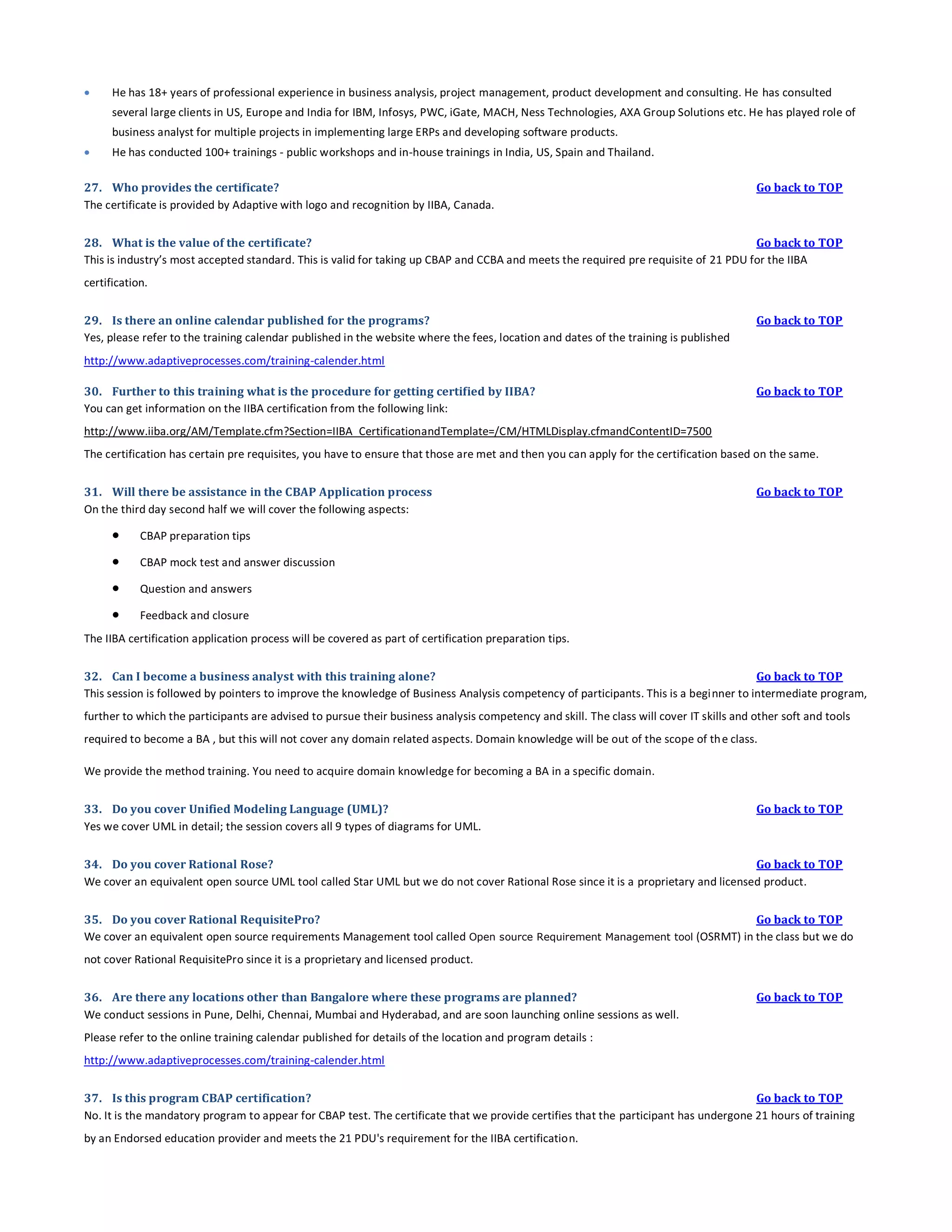 

He has 18+ years of professional experience in business analysis, project management, product development and consulting. He has consulted
several large clients in US, Europe and India for IBM, Infosys, PWC, iGate, MACH, Ness Technologies, AXA Group Solutions etc. He has played role of
business analyst for multiple projects in implementing large ERPs and developing software products.



He has conducted 100+ trainings - public workshops and in-house trainings in India, US, Spain and Thailand.

27. Who provides the certificate?
The certificate is provided by Adaptive with logo and recognition by IIBA, Canada.

Go back to TOP

28. What is the value of the certificate?
Go back to TOP
This is industry’s most accepted standard. This is valid for taking up CBAP and CCBA and meets the required pre requisite of 21 PDU for the IIBA
certification.
29. Is there an online calendar published for the programs?
Yes, please refer to the training calendar published in the website where the fees, location and dates of the training is published

Go back to TOP

http://www.adaptiveprocesses.com/training-calender.html
30. Further to this training what is the procedure for getting certified by IIBA?
You can get information on the IIBA certification from the following link:

Go back to TOP

http://www.iiba.org/AM/Template.cfm?Section=IIBA_CertificationandTemplate=/CM/HTMLDisplay.cfmandContentID=7500
The certification has certain pre requisites, you have to ensure that those are met and then you can apply for the certification based on the same.
31. Will there be assistance in the CBAP Application process
On the third day second half we will cover the following aspects:



CBAP preparation tips



CBAP mock test and answer discussion



Question and answers



Go back to TOP

Feedback and closure

The IIBA certification application process will be covered as part of certification preparation tips.
32. Can I become a business analyst with this training alone?
Go back to TOP
This session is followed by pointers to improve the knowledge of Business Analysis competency of participants. This is a beginner to intermediate program,
further to which the participants are advised to pursue their business analysis competency and skill. The class will cover IT skills and other soft and tools
required to become a BA , but this will not cover any domain related aspects. Domain knowledge will be out of the scope of th e class.
We provide the method training. You need to acquire domain knowledge for becoming a BA in a specific domain.
33. Do you cover Unified Modeling Language (UML)?
Yes we cover UML in detail; the session covers all 9 types of diagrams for UML.

Go back to TOP

34. Do you cover Rational Rose?
Go back to TOP
We cover an equivalent open source UML tool called Star UML but we do not cover Rational Rose since it is a proprietary and licensed product.
35. Do you cover Rational RequisitePro?
Go back to TOP
We cover an equivalent open source requirements Management tool called Open source Requirement Management tool (OSRMT) in the class but we do
not cover Rational RequisitePro since it is a proprietary and licensed product.
36. Are there any locations other than Bangalore where these programs are planned?
We conduct sessions in Pune, Delhi, Chennai, Mumbai and Hyderabad, and are soon launching online sessions as well.

Go back to TOP

Please refer to the online training calendar published for details of the location and program details :
http://www.adaptiveprocesses.com/training-calender.html
37. Is this program CBAP certification?
Go back to TOP
No. It is the mandatory program to appear for CBAP test. The certificate that we provide certifies that the participant has undergone 21 hours of training
by an Endorsed education provider and meets the 21 PDU's requirement for the IIBA certification.

 