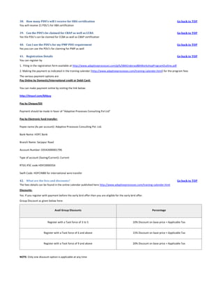 38. How many PDU’s will I receive for IIBA certification
You will receive 21 PDU’s for IIBA certification

Go back to TOP

39. Can the PDU’s be claimed for CBAP as well as CCBA
Yes the PDU’s can be claimed for CCBA as well as CBAP certification

Go back to TOP

40. Can I use the PDU’s for my PMP PDU requirement
Yes you can use the PDU’s for claiming for PMP as well

Go back to TOP

41. Registration Details
You can register by

Go back to TOP

1. Filing in the registration form available at http://www.adaptiveprocesses.com/gifs/IIBAEndorsedBAWorkshopProgramOutline.pdf
2. Making the payment as indicated in the training calendar (http://www.adaptiveprocesses.com/training-calender.html) for the program fees
The various payment options are
Pay Online by Domestic/International credit or Debit Card:
You can make payment online by visiting the link below:
http://tinyurl.com/BAbuy
Pay by Cheque/DD
Payment should be made in favor of "Adaptive Processes Consulting Pvt Ltd"
Pay by Electronic fund transfer:
Payee name (As per account): Adaptive Processes Consulting Pvt. Ltd.
Bank Name: HDFC Bank
Branch Name: Sarjapur Road
Account Number: 03542000001796
Type of account (Saving/Current): Current
RTGS IFSC code HDFC0000354
Swift Code: HDFCINBB for international wire transfer
42. What are the fees and discounts?
The fees details can be found in the online calendar published here http://www.adaptiveprocesses.com/training-calender.html

Go back to TOP

Discounts:
Yes. If you register with payment before the early bird offer then you are eligible for the early bird offer.
Group Discount as given below here:
Avail Group Discounts

Percentage

Register with a Task force of 3 to 5

10% Discount on base price + Applicable Tax

Register with a Task force of 6 and above

15% Discount on base price + Applicable Tax

Register with a Task force of 9 and above

20% Discount on base price + Applicable Tax

NOTE: Only one discount option is applicable at any time

 