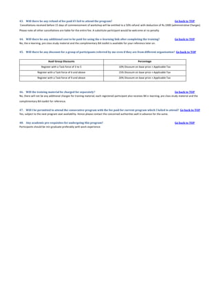 43. Will there be any refund of fee paid if I fail to attend the program?
Go back to TOP
Cancellations received before 15 days of commencement of workshop will be entitled to a 50% refund with deduction of Rs.1000 (administrative Charges)
Please note all other cancellations are liable for the entire fee. A substitute participant would be welcome at no penalty.
44. Will there be any additional cost to be paid for using the e-learning link after completing the training?
No, the e-learning, pre class study material and the complimentary BA toolkit is available for your reference later on.

Go back to TOP

45. Will there be any discount for a group of participants referred by me even if they are from different organization? Go back to TOP
Avail Group Discounts

Percentage

Register with a Task force of 3 to 5

10% Discount on base price + Applicable Tax

Register with a Task force of 6 and above

15% Discount on base price + Applicable Tax

Register with a Task force of 9 and above

20% Discount on base price + Applicable Tax

46. Will the training material be charged for separately?
Go back to TOP
No, there will not be any additional charges for training material; each registered participant also receives BA e-learning, pre class study material and the
complimentary BA toolkit for reference.
47. Will I be permitted to attend the consecutive program with the fee paid for current program which I failed to attend? Go back to TOP
Yes, subject to the next program seat availability. Hence please contact the concerned authorities well in advance for the same.
48. Any academic pre-requisites for undergoing this program?
Participants should be min graduate preferably with work experience.

Go back to TOP

 