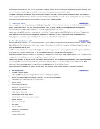 Architect or Requirements Analyst. Their basic job involves acting as a bridge between the core business needs of the enterprise and the technology. They
work on IT development and testing projects, identify, communicate and manage the risks associated with projects.
If you are an IT professional, programmer, system analysts, project manager or entry level IT business analysts with analytical bent of mind interested in
business management and development then the leap into the role of business analyst is best for you. As a BA you not only gain an extra edge in terms of
enhanced skills, job prospects and career growth but also a remarkable hike in salary and packages.
7. Prospects and Benefits
Go back to TOP
Business Analysts are in great demand by companies like Google, Infosys, Wipro and others which seek trained personnel who ca n handle critical business
projects. The BLS report covering 2006-2016 predicts Analysts will be among the fastest growing IT occupations while a study by the Society for
Information Management 2007 says Business Analysis is among the top desired skills for tech workers.
Pay scale Salary survey 2008 reveals that a median salary of a BA with that of one-year experience is US$52,174 while that of five years of experience is
US$ 62,604 in the United States. Thus, the demand is high and benefits are worth taking-up BA as a career choice. As a BA you will always have a
challenging and a new job role or project in hand due to the uniqueness of each problem in varied companies.
8. How to become a business analyst
Go back to TOP
There is no defined way to become a BA. Generally companies hire a person with strong analytical skills and technical background with or without an MBA
degree. A BA has to often overlap into the roles of project manager and consultant.. The certification is recognized and the expertise gained through it is
valued by companies all over the world.
A certified business analyst becomes an expert in handling business needs of an organization and determining best solutions. The program includes handson work experience in business analysis through the BA EXAM application process and passing the BA EXAM examination.
The eligibility criteria for Certification emphasize on work experience rather than educational degree. The BA EXAM is design ed in such a way that requires
many years of relevant work experience and not taking advanced education into account.
The preparation of cracking BA EXAM certification exam needs to be very strategically done as the examination is designed to check candidates knowledge
gained during his BA work experience and not educational or bookish qualification. There are many institutes that prepare candidates for BA EXAM
examination. These preparatory programs are very helpful in cracking and gaining the BAs BA EXAM certification.
So get a certification to grab a dream job at one of the most sought after companies and be ahead of your peers in professional competence.
9.


Who should attend?
Entry-level IT Business Analysts



Self-taught IT Business Analysts wanting to fill in the gaps and put all the pieces together



Systems Analysts and programmers interested in expanding their role into the business area



IT Project Managers with responsibility for business analysis



Business Analysts



Information Systems Analysts



Application/ Information Architects



Systems Analysts/ Designers



Sr. Developers / Testers / QA



Domain Experts/Subject matter experts



Anyone inquisitive to learn about Business Analysis



Business Consultant



Business Process Analyst



Data Analyst



Business Architect



Requirements Analyst/Specifier



Systems Analyst



Management Consultant

Go back to TOP

 