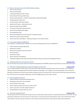 18. What are the topics covered for CBAP®/CCBA® workshop:

What is Business Analysis?


Roles and responsibilities



Underlying Competencies for BA -soft skills



Business Analysis Planning and Monitoring



Business analysis approaches - Traditional methodologies and Agile methodologies



Estimating business analysis effort



Enterprise Analysis– Defining the problem



Requirements Elicitation – Gathering Information



Requirement gathering tools (OSRMT)



Techniques for Requirement gathering process



Business Process Modeling tools (BizAgi)



UML modeling (Star UML)



Requirements Management and Communication– Defining the process



Requirements Analysis and Documentation



Go back to TOP

Solution Assessment and Validation – Supporting the Balance of the Product Life Cycle

19. Is the program aligned to BABOK V2.0
Yes the program is completely aligned to BABOK V2.0, it covers all the following Practice areas as per BABOK V2.0
1.

Business Analysis Planning and Monitoring

2.

Requirements elicitation

3.

Requirements management and Communication

4.

Enterprise Analysis

5.

Requirements Analysis

6.

Solution Assessment and Validation

7.

Go back to TOP

Underlying Competencies like analytical thinking and problem solving, Communication Skills, Negotiation Skills etc

20. What kind of BA tools is covered in the session?
Go back to TOP
We cover Microsoft Visio, Star UML, Open Source Requirements Management Tool (OSRMT) and Data load (an Open Source User Interface Testing tool)
21. Will 3 days training enough to give required knowledge to become a BA
Go back to TOP
This is a 5 days training which includes 2 days of e-learning on BA concepts and BA tools followed by 3 days of class room session. This is followed by
pointers to improve the knowledge of Business Analysis competency of participants. This is a beginner to intermediate program, further to which the
participants are advised to pursue their business analysis competency and skill. The class will cover IT skills and other soft and tools required to become a
BA , but this will not cover any domain related aspects. Domain knowledge will be out of the scope of the class.
22. Practical Application Sessions

Design and facilitate a Requirements-Gathering session


Developing Use Cases and a Use Case Diagram



Create a Business Process model



Creation of Business Requirement Document, UAT Test Plan



Hands on experience in Star UML, BizAgi and DataLoad



Go back to TOP

Simulated BA Exam to evaluate where you stand.

23. How is the training delivered?
Go back to TOP
The learning starts with the e-learning on BA concepts and pre class study material on BA tools which is shared with participants prior to the class. Traini ng
by the faculty is delivered in class room session, over 3 days, which is a case study and exercise based workshop , where in the concepts will be covered
with the help of a real time case study and exercise. It also comprises of video demonstrations, tools based learning, participant presentation.

 