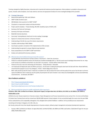 Training is designed as Highly Illustrative, interactive and is covered with extensive practical experience. More emphasis is provided on discussions and
queries, Includes useful templates, Case study material, exercises and appropriate handouts for extra reading/knowledge will be provided.
24. Training Takeaways

Requirements gathering / UML tools Software


CBAP® /CCBA simulation exam



200+Multiple choice questions for CBAP® /CCBA®



10 projects on requirement analysis and documentation



Project specific templates – Product Backlog, SRS, BRS, feasibility reports, RFI,RFQ ,CCB.



Summary of all Tools and Techniques



Summary of all Inputs and Outputs



Model BA interview Questions



Case study, Training Material, Hand outs for extra reading / knowledge



Exposure to industry best practices on Business Analysis



Understanding of the BA role as per the industry requirements



Complete understanding of IIBA's BABoK



Case Study to provide a simulation of the implementation of BA concepts



Understanding the approach to answer Objective type Questions



Assess preparedness for the CBAP®/ CCBA® examination



Go back to TOP

Analyze and understand the business problems

25. What has been the feedback from previous BA sessions?
•
I would definitely recommend this training to others in Accenture!! – Sukirti Sen, Accenture
•

Go back to TOP

Thanks for conducted wonderful session and shared your excellent knowledge with us. I felt this session was knowledge enhancement for me. Hope
it will increase my confidence and perform my roles well in my projects - Chandra Sekhar Challa (Value Labs)

•

Thanks for the class it was very interesting and informative. – Sheeja Abraham, Azkonobel

•

I am impressed and Appreciate work and efforts put by you , LN and team in making all participants take home the best with them. Would definitely
recommend this program to any of my colleagues , Friends - Ashwin Baliga, BA, at Xora Inc

•

Well I really should say that the choice I made was an excellent one. Not just about the trainer and the quality of the course. But the best in all fronts.
I guess the difference that it made was also the quality of participants that were involved. It was really very knowledgeable and also would definitely
recommend this. - Sai Ratnakar, BA CRM IT

More feedbacks available at
•

http:// tinyurl.com/Linkedin-BA-feedback

•

http:// tinyurl.com/BA-feedback

•

http://www.adaptiveprocesses.com/Training-Feedback.html

26. Please provide the instructor profile and details of his experience
Go back to TOP
LN Mishra, CBAP, PMP, Certified Scrum Master, CSQA (world Topper), Six Sigma Black Belt, ISO 9001LA, ISO 27001 LA, ISO 20000 LA, BS 25999 LA,
PGDM (IIMA) and BE
LN Mishra has over 18 years experience in Business analysis, Project Management and Process Improvements across various firms. He trains and facilitates
21 Contact Hour Training Course and has trained over 500 BA EXAM aspirants Contact program. He has successfully taught this course since the year 2008.
He has conducted this course repeatedly at Bangalore, Pune, Bangkok with excellent feedback. In addition, he has provided process improvement
consulting and trainings in Singapore, UK, USA, India, etc.
Our Faculty comes with more than decade long experience in business analysis, software project management and product develop ment experience.


Faculty is PMP, Certified Scrum Master, Six Sigma Black Belt, Certified ISO 9001, ISO 20000 and 27001 Lead Auditor, CSQA (World Topper for the year
2000), PGDM (IIMA) and BE

 