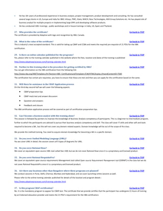 

He has 18+ years of professional experience in business analysis, project management, product development and consulting. He has consulted
several large clients in US, Europe and India for IBM, Infosys, PWC, iGate, MACH, Ness Technologies, AXA Group Solutions etc. He has played role of
business analyst for multiple projects in implementing large ERPs and developing software products.



He has conducted 100+ trainings - public workshops and in-house trainings in India, US, Spain and Thailand.

27. Who provides the certificate?
The certificate is provided by Adaptive with logo and recognition by IIBA, Canada.

Go back to TOP

28. What is the value of the certificate?
Go back to TOP
This is industry’s most accepted standard. This is valid for taking up CBAP and CCBA and meets the required pre requisite of 21 PDU for the IIBA
certification.
29. Is there an online calendar published for the programs?
Yes, please refer to the training calendar published in the website where the fees, location and dates of the training is published

Go back to TOP

http://www.adaptiveprocesses.com/training-calender.html
30. Further to this training what is the procedure for getting certified by IIBA?
You can get information on the IIBA certification from the following link:

Go back to TOP

http://www.iiba.org/AM/Template.cfm?Section=IIBA_CertificationandTemplate=/CM/HTMLDisplay.cfmandContentID=7500
The certification has certain pre requisites, you have to ensure that those are met and then you can apply for the certification based on the same.
31. Will there be assistance in the CBAP Application process
On the third day second half we will cover the following aspects:



CBAP preparation tips



CBAP mock test and answer discussion



Question and answers



Go back to TOP

Feedback and closure

The IIBA certification application process will be covered as part of certification preparation tips.
32. Can I become a business analyst with this training alone?
Go back to TOP
This session is followed by pointers to improve the knowledge of Business Analysis competency of participants. This is a beginner to intermediate program,
further to which the participants are advised to pursue their business analysis competency and skill. The class will cover IT skills and other soft and tools
required to become a BA , but this will not cover any domain related aspects. Domain knowledge will be out of the scope of th e class.
We provide the method training. You need to acquire domain knowledge for becoming a BA in a specific domain.
33. Do you cover Unified Modeling Language (UML)?
Yes we cover UML in detail; the session covers all 9 types of diagrams for UML.

Go back to TOP

34. Do you cover Rational Rose?
Go back to TOP
We cover an equivalent open source UML tool called Star UML but we do not cover Rational Rose since it is a proprietary and licensed product.
35. Do you cover Rational RequisitePro?
Go back to TOP
We cover an equivalent open source requirements Management tool called Open source Requirement Management tool (OSRMT) in the class but we do
not cover Rational RequisitePro since it is a proprietary and licensed product.
36. Are there any locations other than Bangalore where these programs are planned?
We conduct sessions in Pune, Delhi, Chennai, Mumbai and Hyderabad, and are soon launching online sessions as well.

Go back to TOP

Please refer to the online training calendar published for details of the location and program details :
http://www.adaptiveprocesses.com/training-calender.html
37. Is this program CBAP certification?
Go back to TOP
No. It is the mandatory program to appear for CBAP test. The certificate that we provide certifies that the participant has undergone 21 hours of training
by an Endorsed education provider and meets the 21 PDU's requirement for the IIBA certification.

 