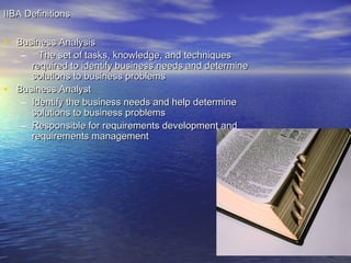 IIBA Definitions

• Business Analysis
–

•

The set of tasks, knowledge, and techniques
required to identify business needs and determine
solutions to business problems
Business Analyst
– Identify the business needs and help determine
solutions to business problems
– Responsible for requirements development and
requirements management

 