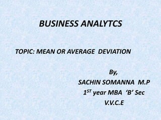 BUSINESS ANALYTCS 
TOPIC: MEAN OR AVERAGE DEVIATION 
By, 
SACHIN SOMANNA M.P 
1ST year MBA ‘B’ Sec 
V.V.C.E 
 