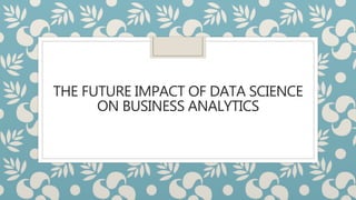 THE FUTURE IMPACT OF DATA SCIENCE
ON BUSINESS ANALYTICS
 