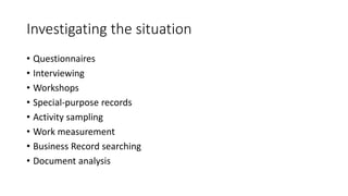 Investigating the situation
• Questionnaires
• Interviewing
• Workshops
• Special-purpose records
• Activity sampling
• Work measurement
• Business Record searching
• Document analysis
 