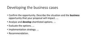Developing the business cases
• Confirm the opportunity. Describe the situation and the business
opportunity that your proposal will impact. ...
• Analyse and develop shortlisted options. ...
• Evaluate the options. ...
• Implementation strategy. ...
• Recommendation.
 