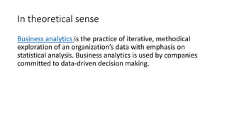 In theoretical sense
Business analytics is the practice of iterative, methodical
exploration of an organization’s data with emphasis on
statistical analysis. Business analytics is used by companies
committed to data-driven decision making.
 