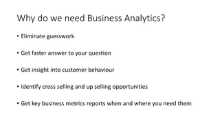 Why do we need Business Analytics?
• Eliminate guesswork
• Get faster answer to your question
• Get insight into customer behaviour
• Identify cross selling and up selling opportunities
• Get key business metrics reports when and where you need them
 