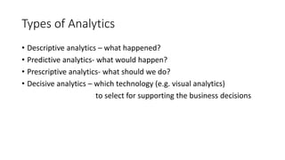 Types of Analytics
• Descriptive analytics – what happened?
• Predictive analytics- what would happen?
• Prescriptive analytics- what should we do?
• Decisive analytics – which technology (e.g. visual analytics)
to select for supporting the business decisions
 