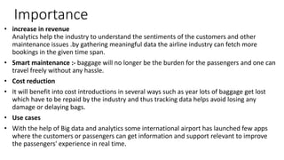 Importance
• increase in revenue
Analytics help the industry to understand the sentiments of the customers and other
maintenance issues .by gathering meaningful data the airline industry can fetch more
bookings in the given time span.
• Smart maintenance :- baggage will no longer be the burden for the passengers and one can
travel freely without any hassle.
• Cost reduction
• It will benefit into cost introductions in several ways such as year lots of baggage get lost
which have to be repaid by the industry and thus tracking data helps avoid losing any
damage or delaying bags.
• Use cases
• With the help of Big data and analytics some international airport has launched few apps
where the customers or passengers can get information and support relevant to improve
the passengers' experience in real time.
 