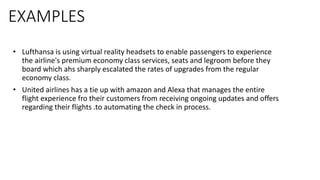 EXAMPLES
• Lufthansa is using virtual reality headsets to enable passengers to experience
the airline's premium economy class services, seats and legroom before they
board which ahs sharply escalated the rates of upgrades from the regular
economy class.
• United airlines has a tie up with amazon and Alexa that manages the entire
flight experience fro their customers from receiving ongoing updates and offers
regarding their flights .to automating the check in process.
 