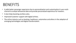BENEFITS
• It adds better passenger experience due to personalization and customisation.It uses multi-
channel to analyze behavioral data and provide personalized experience for travelers.
• It also helps boosting ancillary sales.
• Improved Customer support with digital airlines.
• The airline industry such as banking, healthcare ,automotive and others in the adoption of
emerging technologies and digital transformation.
 