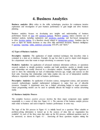 4. Business Analytics
Business analytics (BA) refers to the skills, technologies, practices for continuous iterative
exploration and investigation of past business performance to gain insight and drive business
planning.
Business analytics focuses on developing new insights and understanding of business
performance based on data and statistical methods. Business analytics makes extensive use of
statistical analysis, including explanatory and predictive modeling, and fact-based management
to drive decision making. It is therefore closely related to management science. Analytics may be
used as input for human decisions or may drive fully automated decisions. Business intelligence
is querying, reporting, online analytical processing (OLAP), and "alerts."
4.2 Types of Business Analytics
Descriptive Analytics :The application of simple statistical techniques that describes what is
contained in a data set or database. Example: An age bar chart is used to depict retail shoppers
for a department store that wants to target advertising to customers by age.
Predictive Analytics: An application of advanced statistical, information software, or operations
research methods to identify predictive variables and build predictive models to identify trends
and relationships not readily observed in a descriptive analysis. Example: Multiple regression is
used to show the relationship (or lack of relationship) between age, weight, and exercise on diet
food sales. Knowing that relationships exist helps explain why one set of independent variables
influences dependent variables such as business performance.
Prescriptive Analytics: An application of decision science, management science, and operations
research methodologies (applied mathematical techniques) to make best use of allocable
resources. Example: A department store has a limited advertising budget to target customers.
Linear programming models can be used to optimally allocate the budget to various advertising
media
4.3 Business Analytics Process
The complete business analytic process involves the three major component steps applied
sequentially to a source of data (see Figure 4.1 ). The outcome of the business analytic process
must relate to business and seek to improve business performance in some way.
The logic of the BA process in Figure 4.1 is initially based on a question: What valuable or
problem-solving information is locked up in the sources of data that an organization has
available? At each of the three steps that make up the BA process, additional questions need to
be answered, as shown in Figure 4.1 . Answering all these questions requires mining the
 