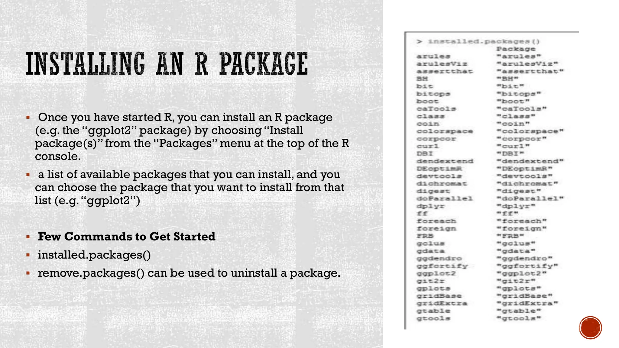  Once you have started R, you can install an R package
(e.g. the “ggplot2” package) by choosing“Install
package(s)”from the “Packages” menu at the top of the R
console.
 a list of available packages that you can install, and you
can choose the package that you want to install from that
list (e.g.“ggplot2”)
 Few Commands to Get Started
 installed.packages()
 remove.packages() can be used to uninstall a package.
 