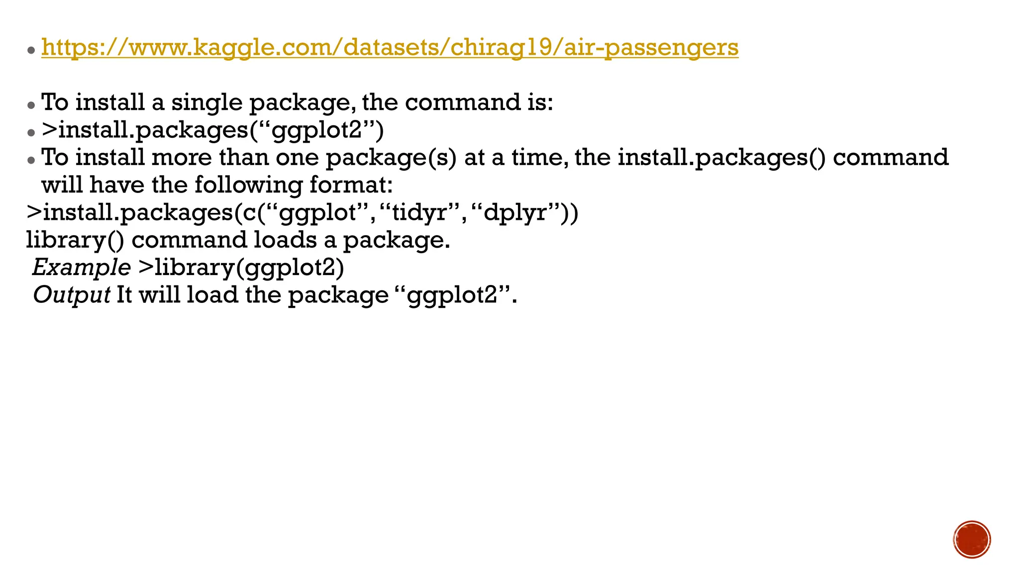 ● https://www.kaggle.com/datasets/chirag19/air-passengers
● To install a single package, the command is:
● >install.packages(“ggplot2”)
● To install more than one package(s) at a time, the install.packages() command
will have the following format:
>install.packages(c(“ggplot”,“tidyr”,“dplyr”))
library() command loads a package.
Example >library(ggplot2)
Output It will load the package “ggplot2”.
 
