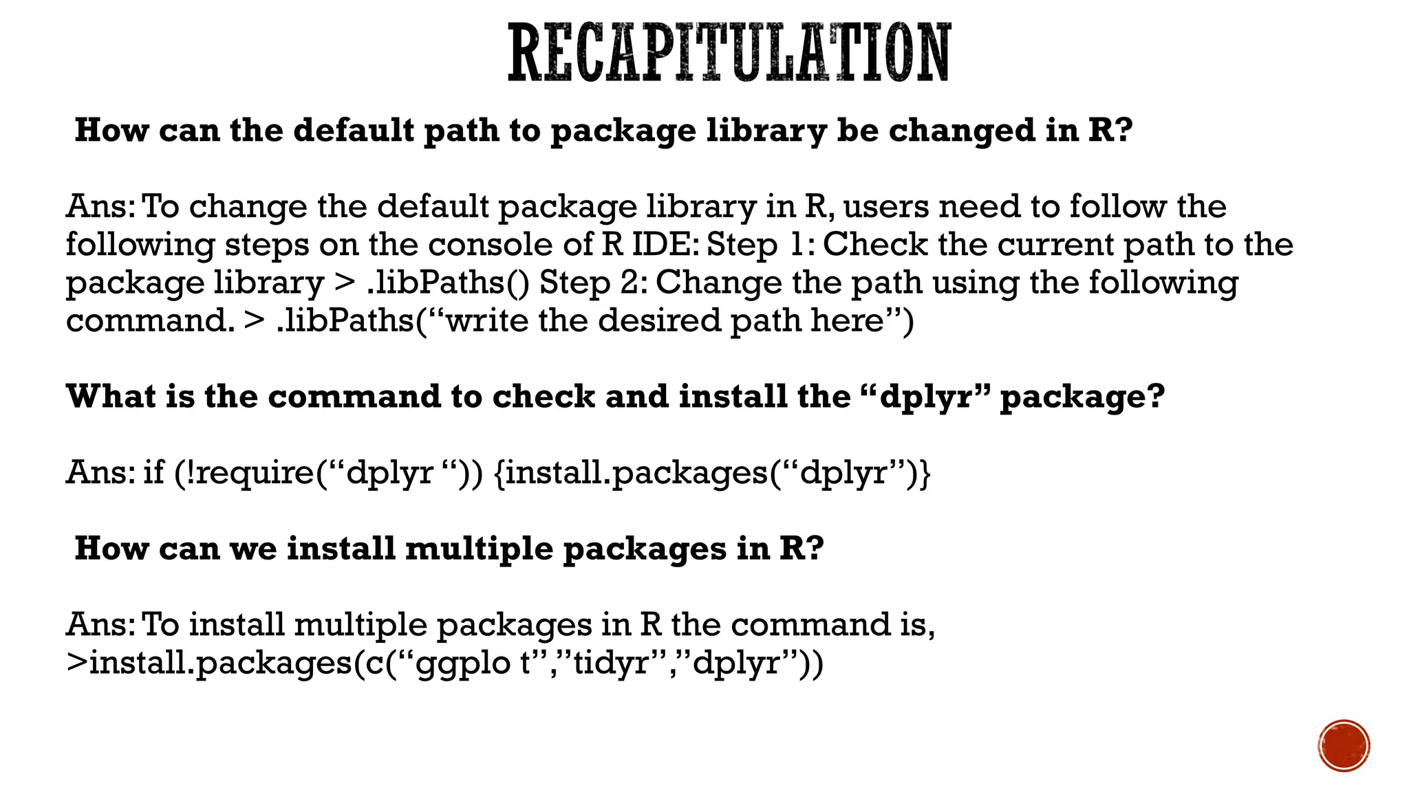 How can the default path to package library be changed in R?
Ans:To change the default package library in R, users need to follow the
following steps on the console of R IDE: Step 1: Check the current path to the
package library > .libPaths() Step 2: Change the path using the following
command. > .libPaths(“write the desired path here”)
What is the command to check and install the “dplyr” package?
Ans: if (!require(“dplyr “)) {install.packages(“dplyr”)}
How can we install multiple packages in R?
Ans:To install multiple packages in R the command is,
>install.packages(c(“ggplo t”,”tidyr”,”dplyr”))
 