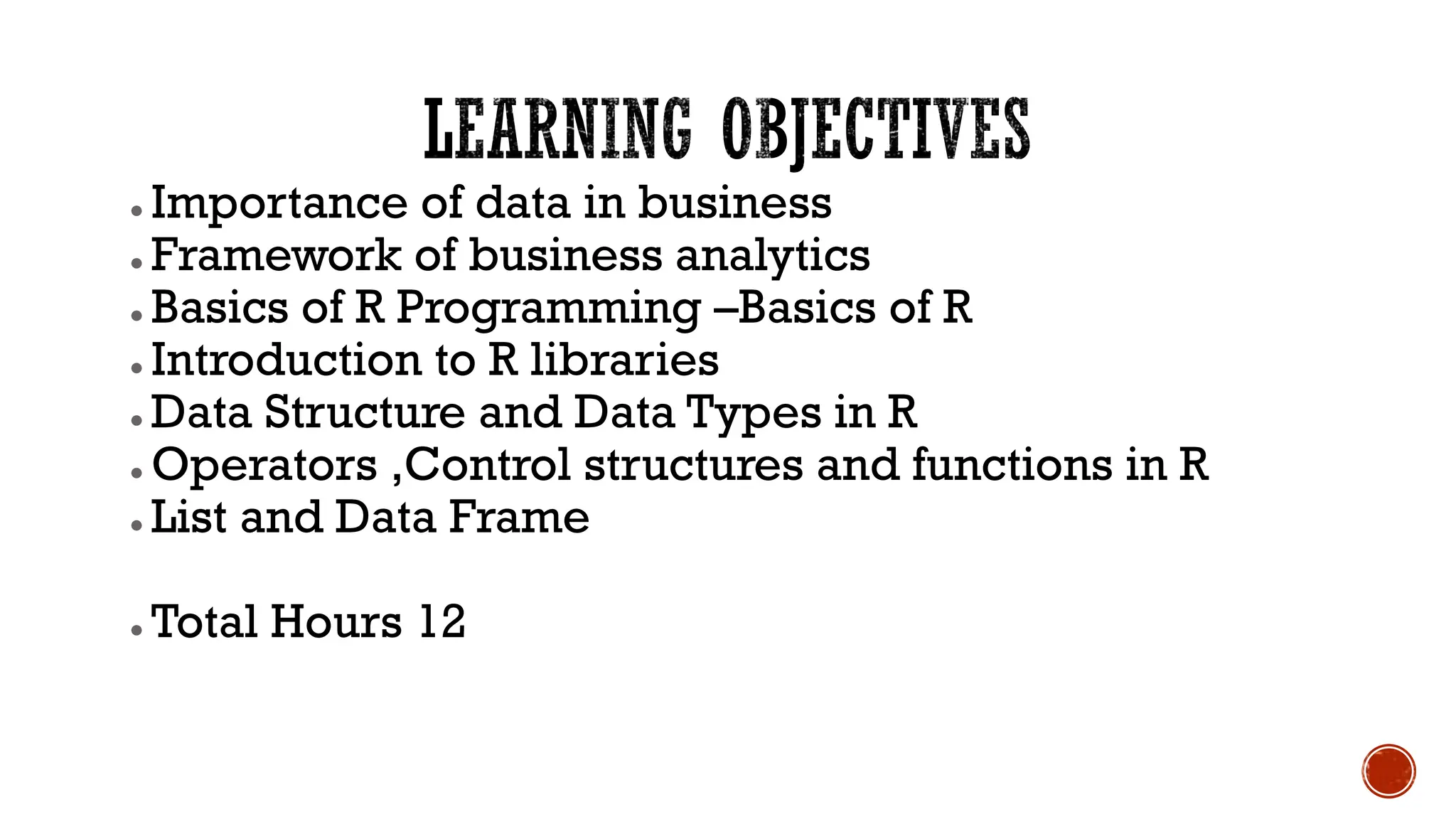 ● Importance of data in business
● Framework of business analytics
● Basics of R Programming –Basics of R
● Introduction to R libraries
● Data Structure and Data Types in R
● Operators ,Control structures and functions in R
● List and Data Frame
● Total Hours 12
 