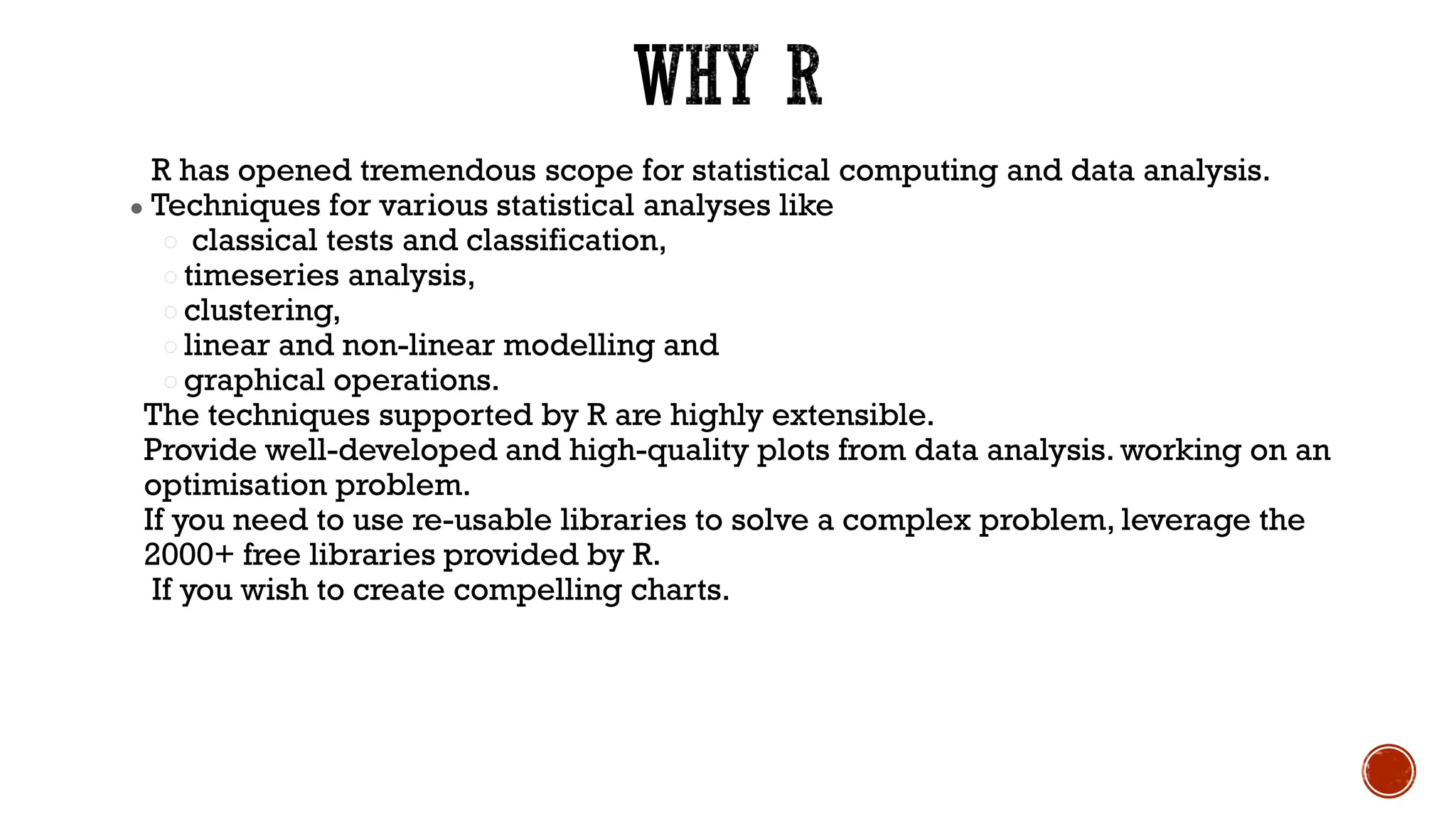 R has opened tremendous scope for statistical computing and data analysis.
● Techniques for various statistical analyses like
○ classical tests and classification,
○ timeseries analysis,
○ clustering,
○ linear and non-linear modelling and
○ graphical operations.
The techniques supported by R are highly extensible.
Provide well-developed and high-quality plots from data analysis. working on an
optimisation problem.
If you need to use re-usable libraries to solve a complex problem, leverage the
2000+ free libraries provided by R.
If you wish to create compelling charts.
 
