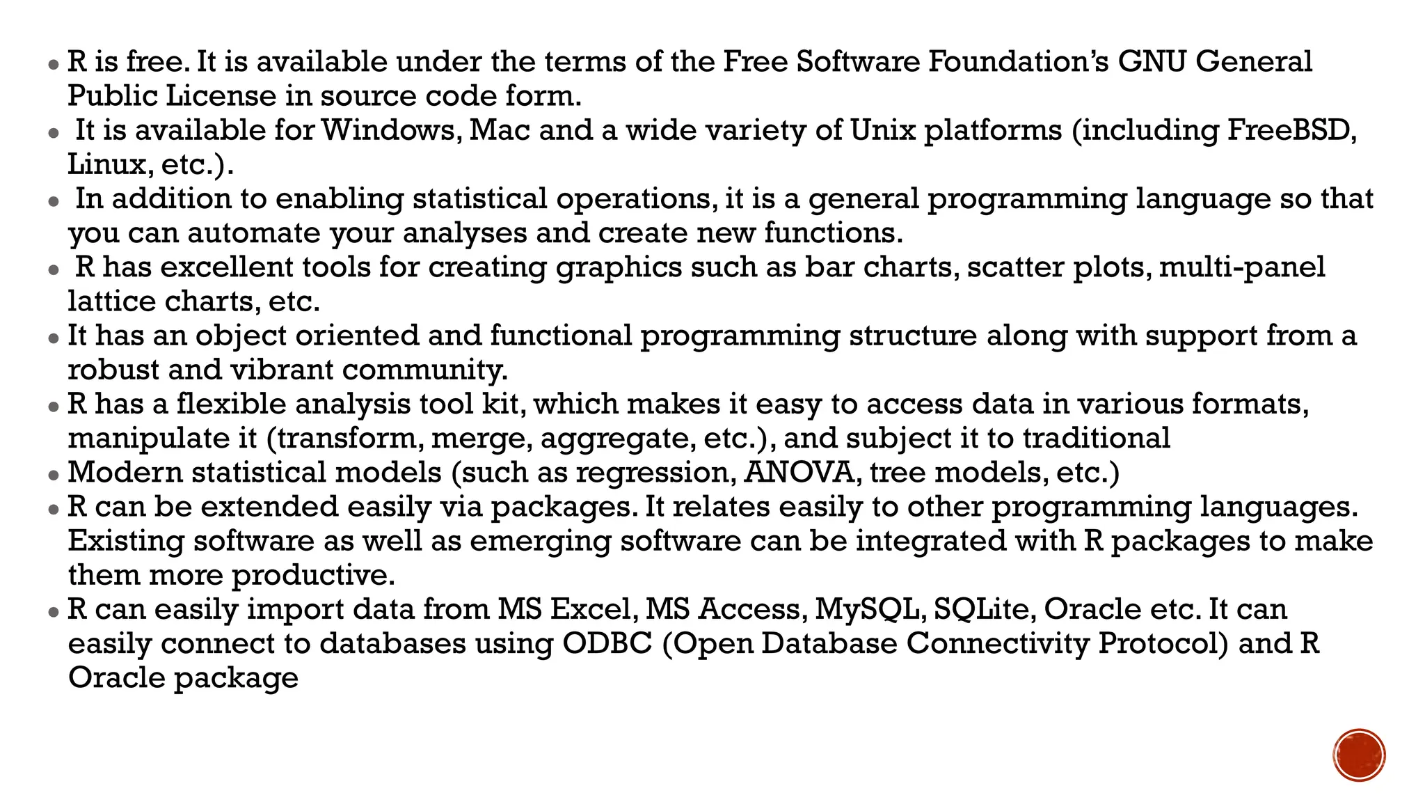 ● R is free. It is available under the terms of the Free Software Foundation’s GNU General
Public License in source code form.
● It is available for Windows, Mac and a wide variety of Unix platforms (including FreeBSD,
Linux, etc.).
● In addition to enabling statistical operations, it is a general programming language so that
you can automate your analyses and create new functions.
● R has excellent tools for creating graphics such as bar charts, scatter plots, multi-panel
lattice charts, etc.
● It has an object oriented and functional programming structure along with support from a
robust and vibrant community.
● R has a flexible analysis tool kit, which makes it easy to access data in various formats,
manipulate it (transform, merge, aggregate, etc.), and subject it to traditional
● Modern statistical models (such as regression, ANOVA, tree models, etc.)
● R can be extended easily via packages. It relates easily to other programming languages.
Existing software as well as emerging software can be integrated with R packages to make
them more productive.
● R can easily import data from MS Excel, MS Access, MySQL, SQLite, Oracle etc. It can
easily connect to databases using ODBC (Open Database Connectivity Protocol) and R
Oracle package
 