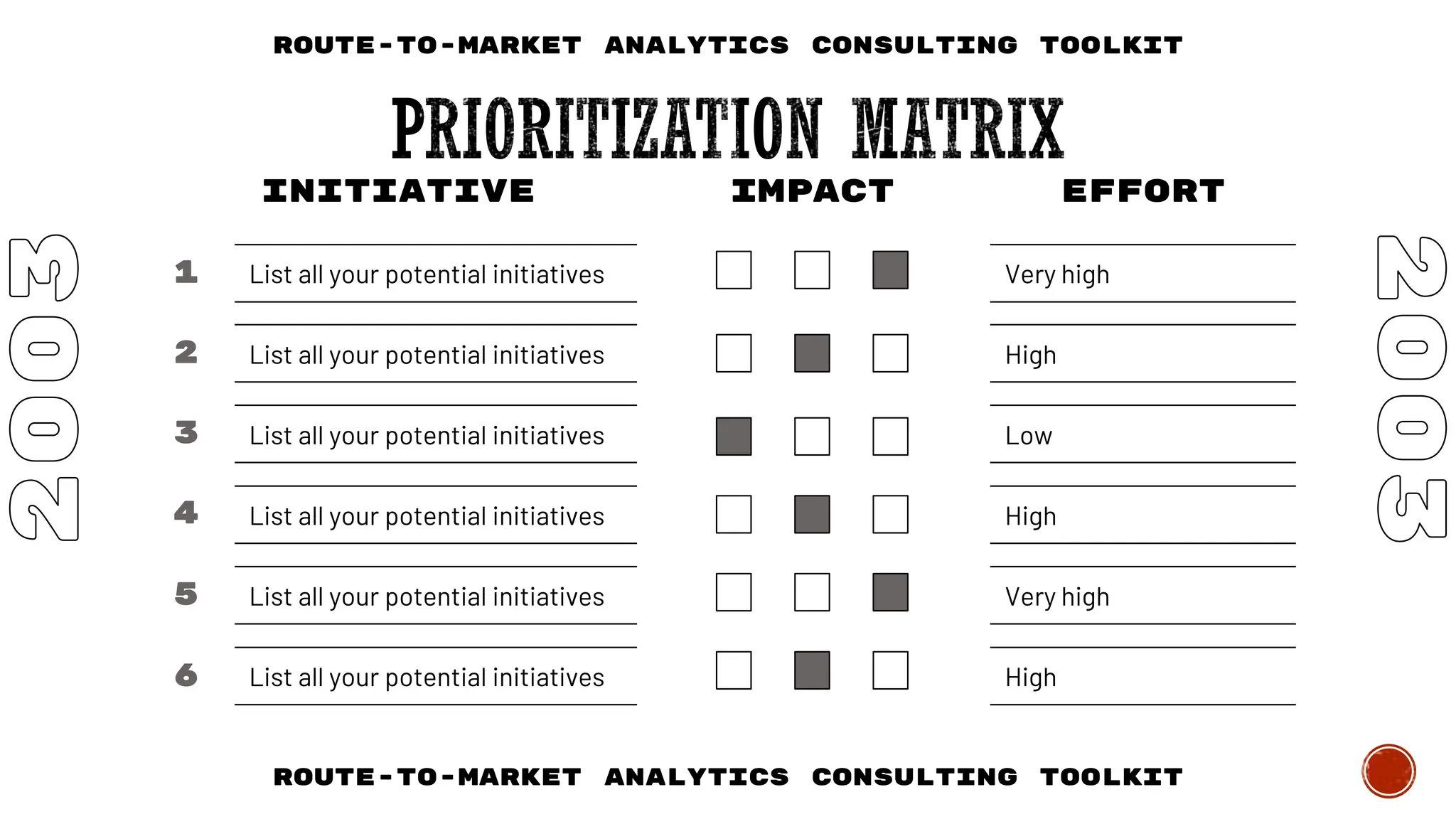 List all your potential initiatives
List all your potential initiatives
List all your potential initiatives
List all your potential initiatives
List all your potential initiatives
List all your potential initiatives
INITIATIVE IMPACT EFFORT
Very high
High
High
Low
Very high
High
1
2
3
4
5
6
Route-to-Market Analytics Consulting Toolkit
Route-to-Market Analytics Consulting Toolkit
 