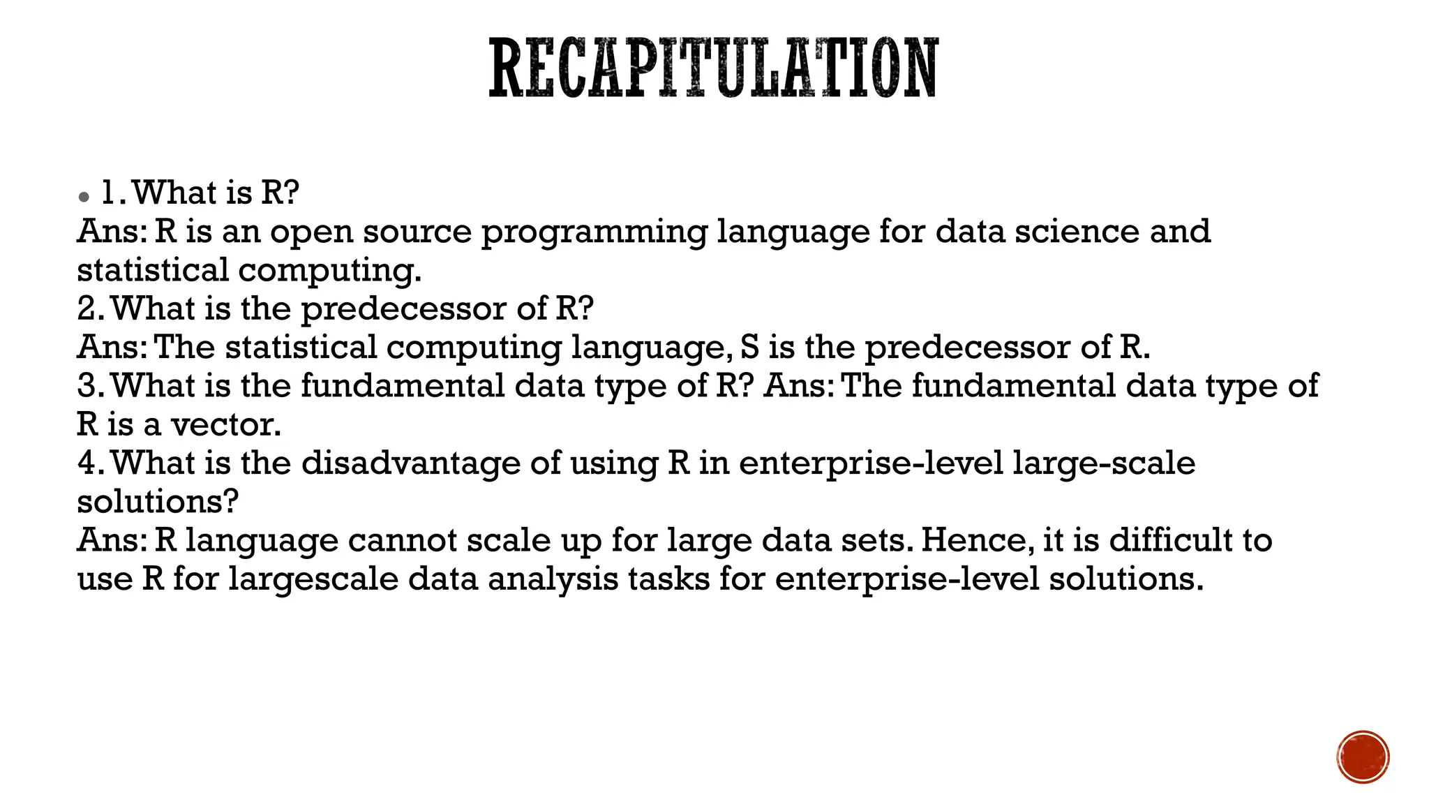 ● 1.What is R?
Ans: R is an open source programming language for data science and
statistical computing.
2.What is the predecessor of R?
Ans:The statistical computing language, S is the predecessor of R.
3.What is the fundamental data type of R? Ans:The fundamental data type of
R is a vector.
4.What is the disadvantage of using R in enterprise-level large-scale
solutions?
Ans: R language cannot scale up for large data sets. Hence, it is difficult to
use R for largescale data analysis tasks for enterprise-level solutions.
 