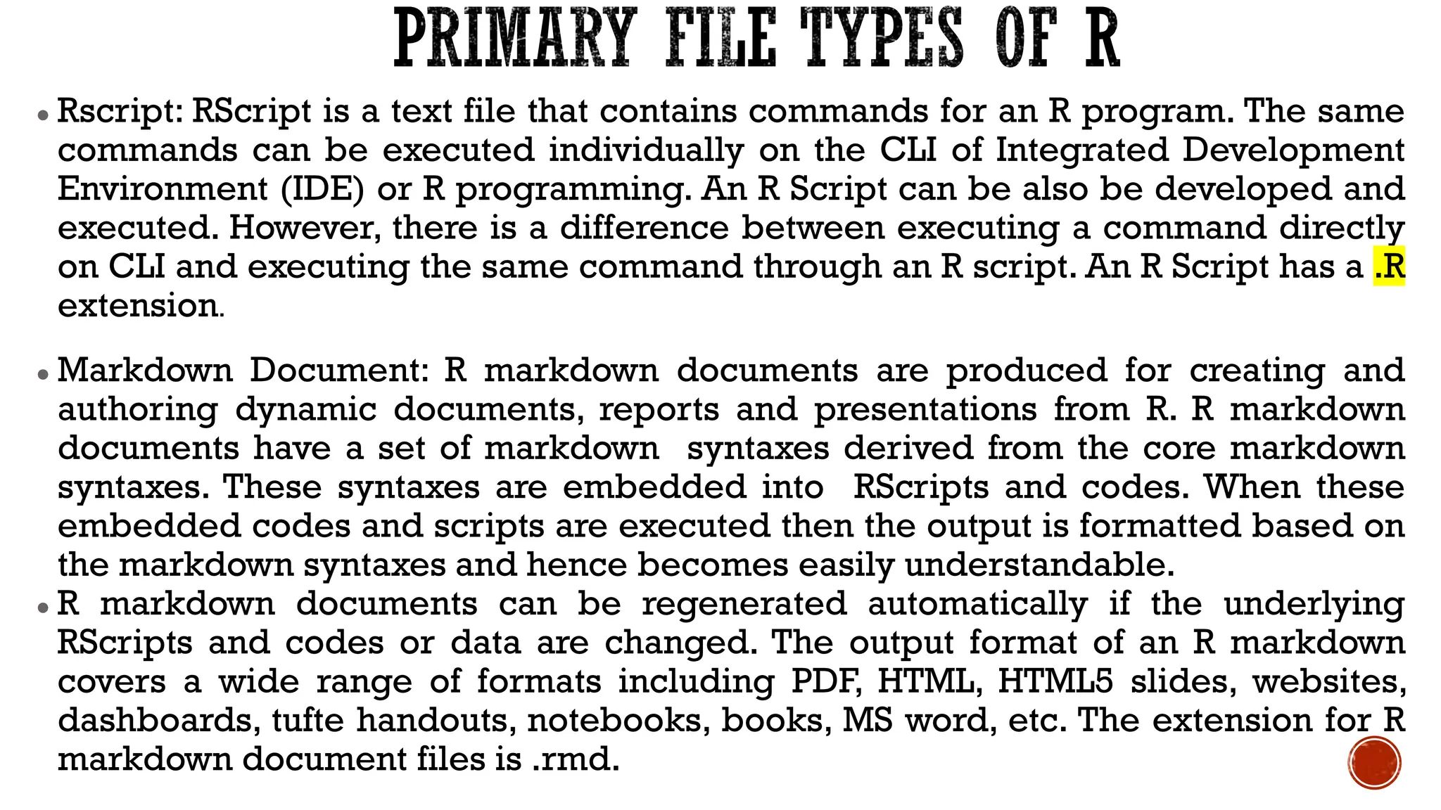 ● Rscript: RScript is a text file that contains commands for an R program. The same
commands can be executed individually on the CLI of Integrated Development
Environment (IDE) or R programming. An R Script can be also be developed and
executed. However, there is a difference between executing a command directly
on CLI and executing the same command through an R script. An R Script has a .R
extension.
● Markdown Document: R markdown documents are produced for creating and
authoring dynamic documents, reports and presentations from R. R markdown
documents have a set of markdown syntaxes derived from the core markdown
syntaxes. These syntaxes are embedded into RScripts and codes. When these
embedded codes and scripts are executed then the output is formatted based on
the markdown syntaxes and hence becomes easily understandable.
● R markdown documents can be regenerated automatically if the underlying
RScripts and codes or data are changed. The output format of an R markdown
covers a wide range of formats including PDF, HTML, HTML5 slides, websites,
dashboards, tufte handouts, notebooks, books, MS word, etc. The extension for R
markdown document files is .rmd.
 