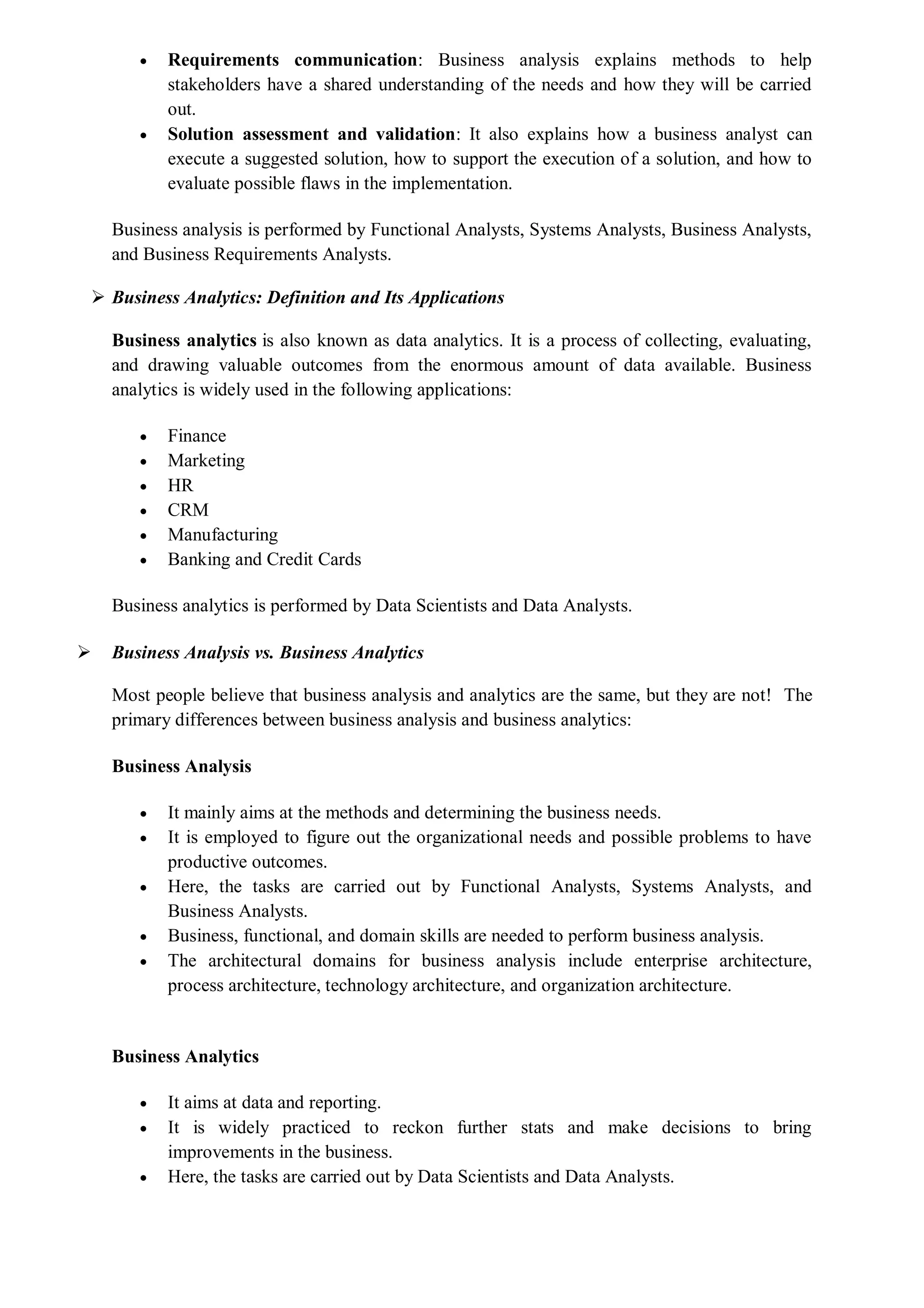  Requirements communication: Business analysis explains methods to help
stakeholders have a shared understanding of the needs and how they will be carried
out.
 Solution assessment and validation: It also explains how a business analyst can
execute a suggested solution, how to support the execution of a solution, and how to
evaluate possible flaws in the implementation.
Business analysis is performed by Functional Analysts, Systems Analysts, Business Analysts,
and Business Requirements Analysts.
 Business Analytics: Definition and Its Applications
Business analytics is also known as data analytics. It is a process of collecting, evaluating,
and drawing valuable outcomes from the enormous amount of data available. Business
analytics is widely used in the following applications:
 Finance
 Marketing
 HR
 CRM
 Manufacturing
 Banking and Credit Cards
Business analytics is performed by Data Scientists and Data Analysts.
 Business Analysis vs. Business Analytics
Most people believe that business analysis and analytics are the same, but they are not! The
primary differences between business analysis and business analytics:
Business Analysis
 It mainly aims at the methods and determining the business needs.
 It is employed to figure out the organizational needs and possible problems to have
productive outcomes.
 Here, the tasks are carried out by Functional Analysts, Systems Analysts, and
Business Analysts.
 Business, functional, and domain skills are needed to perform business analysis.
 The architectural domains for business analysis include enterprise architecture,
process architecture, technology architecture, and organization architecture.
Business Analytics
 It aims at data and reporting.
 It is widely practiced to reckon further stats and make decisions to bring
improvements in the business.
 Here, the tasks are carried out by Data Scientists and Data Analysts.
 