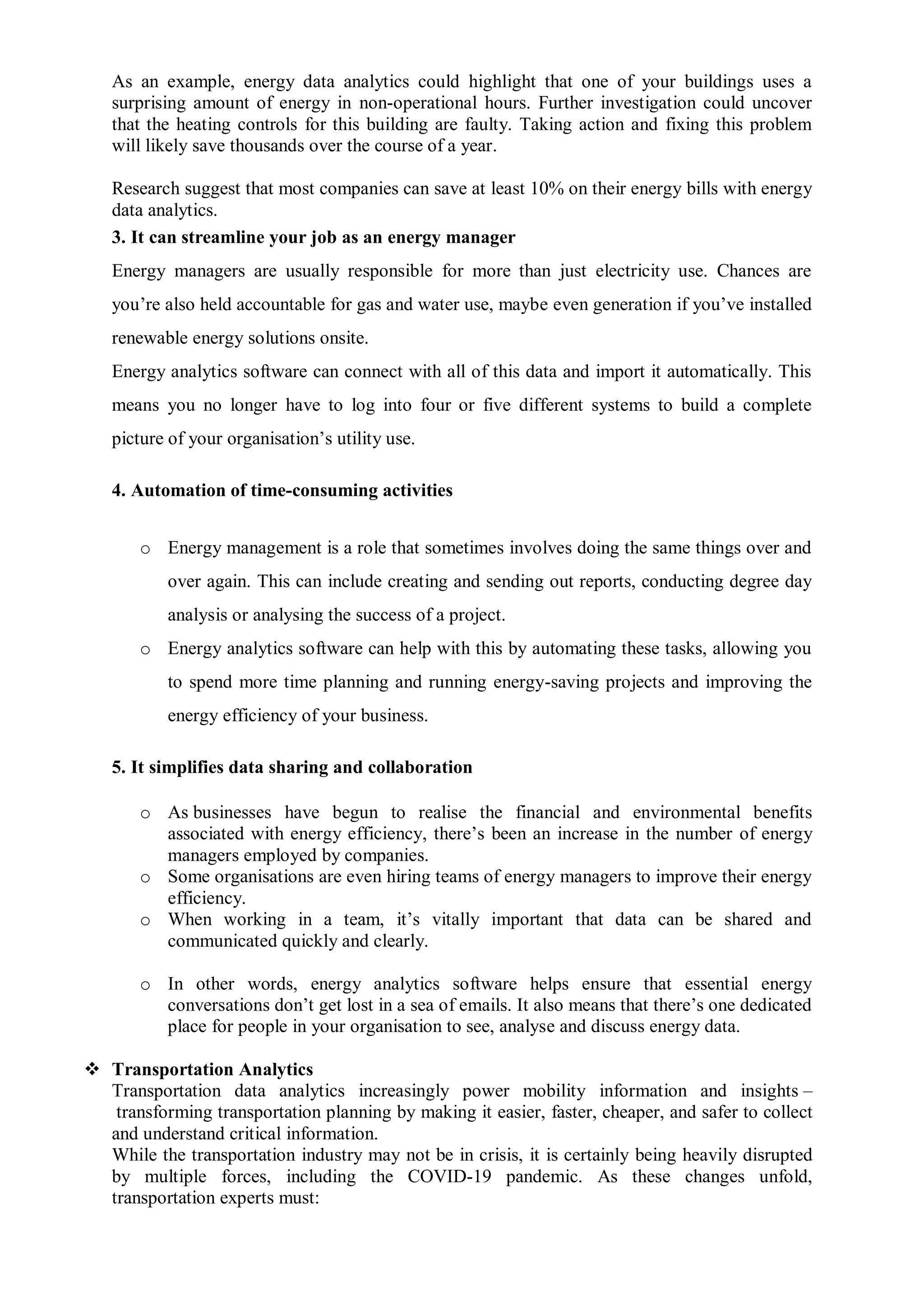 As an example, energy data analytics could highlight that one of your buildings uses a
surprising amount of energy in non-operational hours. Further investigation could uncover
that the heating controls for this building are faulty. Taking action and fixing this problem
will likely save thousands over the course of a year.
Research suggest that most companies can save at least 10% on their energy bills with energy
data analytics.
3. It can streamline your job as an energy manager
Energy managers are usually responsible for more than just electricity use. Chances are
you’re also held accountable for gas and water use, maybe even generation if you’ve installed
renewable energy solutions onsite.
Energy analytics software can connect with all of this data and import it automatically. This
means you no longer have to log into four or five different systems to build a complete
picture of your organisation’s utility use.
4. Automation of time-consuming activities
o Energy management is a role that sometimes involves doing the same things over and
over again. This can include creating and sending out reports, conducting degree day
analysis or analysing the success of a project.
o Energy analytics software can help with this by automating these tasks, allowing you
to spend more time planning and running energy-saving projects and improving the
energy efficiency of your business.
5. It simplifies data sharing and collaboration
o As businesses have begun to realise the financial and environmental benefits
associated with energy efficiency, there’s been an increase in the number of energy
managers employed by companies.
o Some organisations are even hiring teams of energy managers to improve their energy
efficiency.
o When working in a team, it’s vitally important that data can be shared and
communicated quickly and clearly.
o In other words, energy analytics software helps ensure that essential energy
conversations don’t get lost in a sea of emails. It also means that there’s one dedicated
place for people in your organisation to see, analyse and discuss energy data.
 Transportation Analytics
Transportation data analytics increasingly power mobility information and insights –
transforming transportation planning by making it easier, faster, cheaper, and safer to collect
and understand critical information.
While the transportation industry may not be in crisis, it is certainly being heavily disrupted
by multiple forces, including the COVID-19 pandemic. As these changes unfold,
transportation experts must:
 