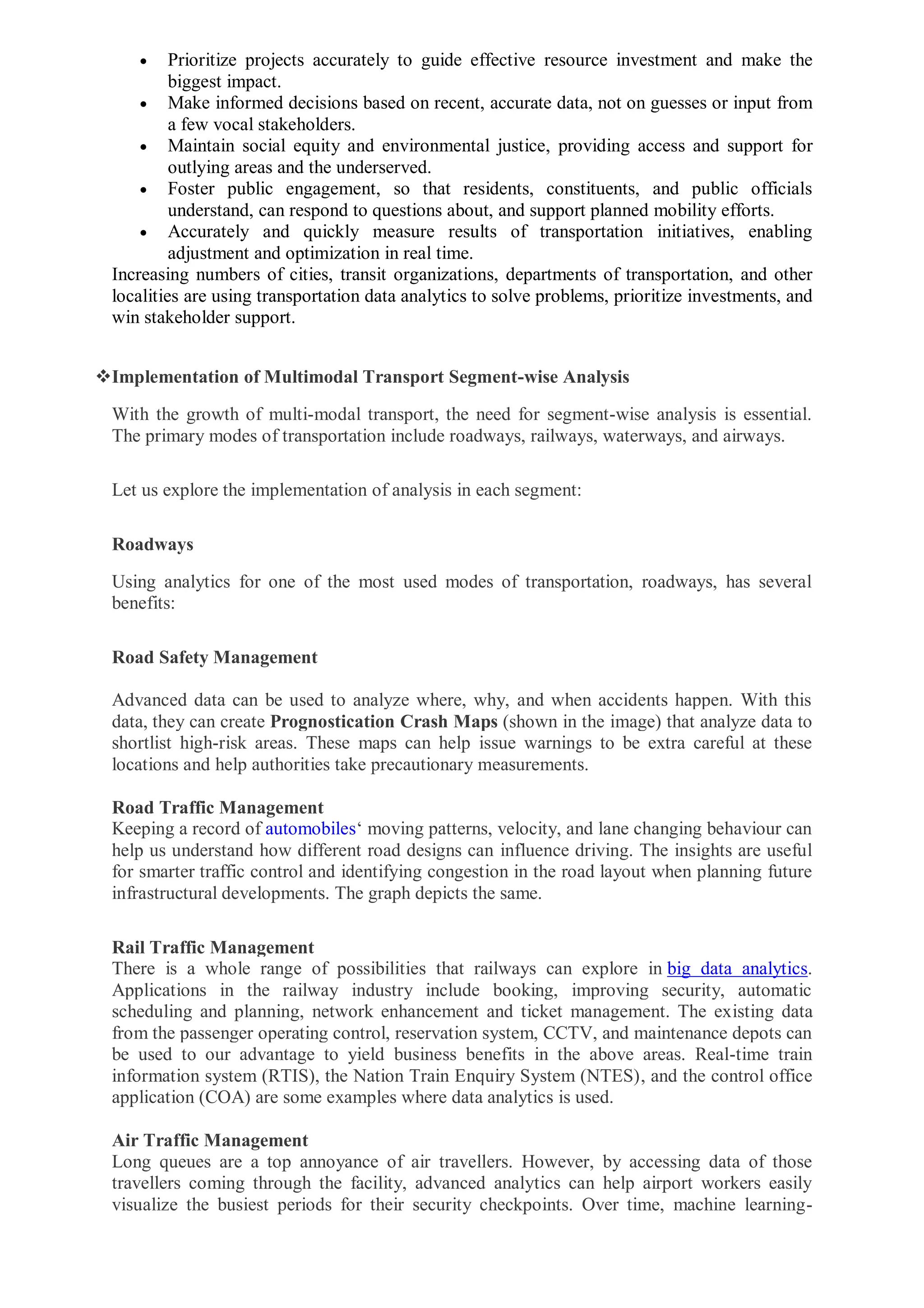 Prioritize projects accurately to guide effective resource investment and make the
biggest impact.
 Make informed decisions based on recent, accurate data, not on guesses or input from
a few vocal stakeholders.
 Maintain social equity and environmental justice, providing access and support for
outlying areas and the underserved.
 Foster public engagement, so that residents, constituents, and public officials
understand, can respond to questions about, and support planned mobility efforts.
 Accurately and quickly measure results of transportation initiatives, enabling
adjustment and optimization in real time.
Increasing numbers of cities, transit organizations, departments of transportation, and other
localities are using transportation data analytics to solve problems, prioritize investments, and
win stakeholder support.
Implementation of Multimodal Transport Segment-wise Analysis
With the growth of multi-modal transport, the need for segment-wise analysis is essential.
The primary modes of transportation include roadways, railways, waterways, and airways.
Let us explore the implementation of analysis in each segment:
Roadways
Using analytics for one of the most used modes of transportation, roadways, has several
benefits:
Road Safety Management
Advanced data can be used to analyze where, why, and when accidents happen. With this
data, they can create Prognostication Crash Maps (shown in the image) that analyze data to
shortlist high-risk areas. These maps can help issue warnings to be extra careful at these
locations and help authorities take precautionary measurements.
Road Traffic Management
Keeping a record of automobiles‘ moving patterns, velocity, and lane changing behaviour can
help us understand how different road designs can influence driving. The insights are useful
for smarter traffic control and identifying congestion in the road layout when planning future
infrastructural developments. The graph depicts the same.
Rail Traffic Management
There is a whole range of possibilities that railways can explore in big data analytics.
Applications in the railway industry include booking, improving security, automatic
scheduling and planning, network enhancement and ticket management. The existing data
from the passenger operating control, reservation system, CCTV, and maintenance depots can
be used to our advantage to yield business benefits in the above areas. Real-time train
information system (RTIS), the Nation Train Enquiry System (NTES), and the control office
application (COA) are some examples where data analytics is used.
Air Traffic Management
Long queues are a top annoyance of air travellers. However, by accessing data of those
travellers coming through the facility, advanced analytics can help airport workers easily
visualize the busiest periods for their security checkpoints. Over time, machine learning-
 