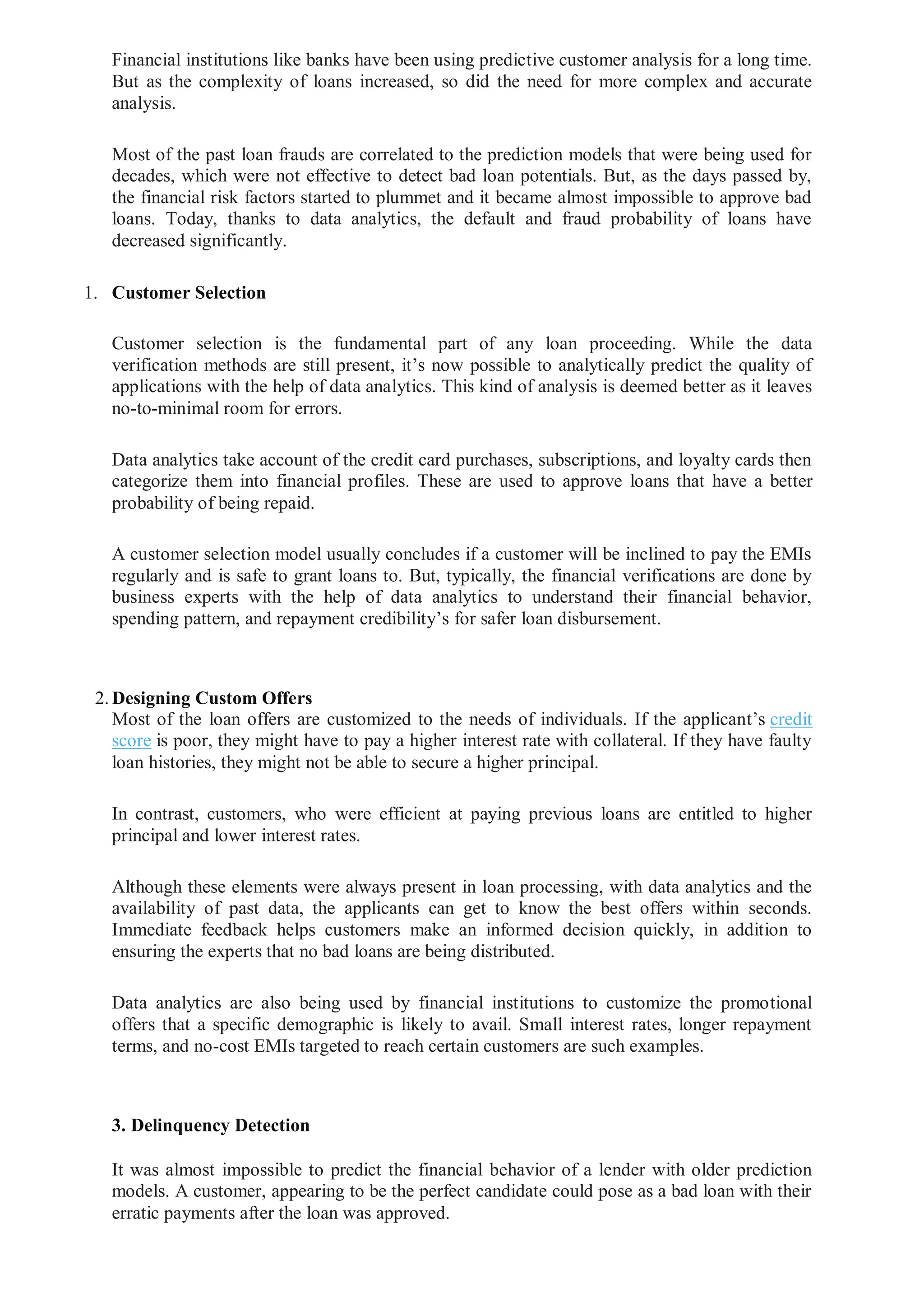 Financial institutions like banks have been using predictive customer analysis for a long time.
But as the complexity of loans increased, so did the need for more complex and accurate
analysis.
Most of the past loan frauds are correlated to the prediction models that were being used for
decades, which were not effective to detect bad loan potentials. But, as the days passed by,
the financial risk factors started to plummet and it became almost impossible to approve bad
loans. Today, thanks to data analytics, the default and fraud probability of loans have
decreased significantly.
1. Customer Selection
Customer selection is the fundamental part of any loan proceeding. While the data
verification methods are still present, it’s now possible to analytically predict the quality of
applications with the help of data analytics. This kind of analysis is deemed better as it leaves
no-to-minimal room for errors.
Data analytics take account of the credit card purchases, subscriptions, and loyalty cards then
categorize them into financial profiles. These are used to approve loans that have a better
probability of being repaid.
A customer selection model usually concludes if a customer will be inclined to pay the EMIs
regularly and is safe to grant loans to. But, typically, the financial verifications are done by
business experts with the help of data analytics to understand their financial behavior,
spending pattern, and repayment credibility’s for safer loan disbursement.
2.Designing Custom Offers
Most of the loan offers are customized to the needs of individuals. If the applicant’s credit
score is poor, they might have to pay a higher interest rate with collateral. If they have faulty
loan histories, they might not be able to secure a higher principal.
In contrast, customers, who were efficient at paying previous loans are entitled to higher
principal and lower interest rates.
Although these elements were always present in loan processing, with data analytics and the
availability of past data, the applicants can get to know the best offers within seconds.
Immediate feedback helps customers make an informed decision quickly, in addition to
ensuring the experts that no bad loans are being distributed.
Data analytics are also being used by financial institutions to customize the promotional
offers that a specific demographic is likely to avail. Small interest rates, longer repayment
terms, and no-cost EMIs targeted to reach certain customers are such examples.
3. Delinquency Detection
It was almost impossible to predict the financial behavior of a lender with older prediction
models. A customer, appearing to be the perfect candidate could pose as a bad loan with their
erratic payments after the loan was approved.
 