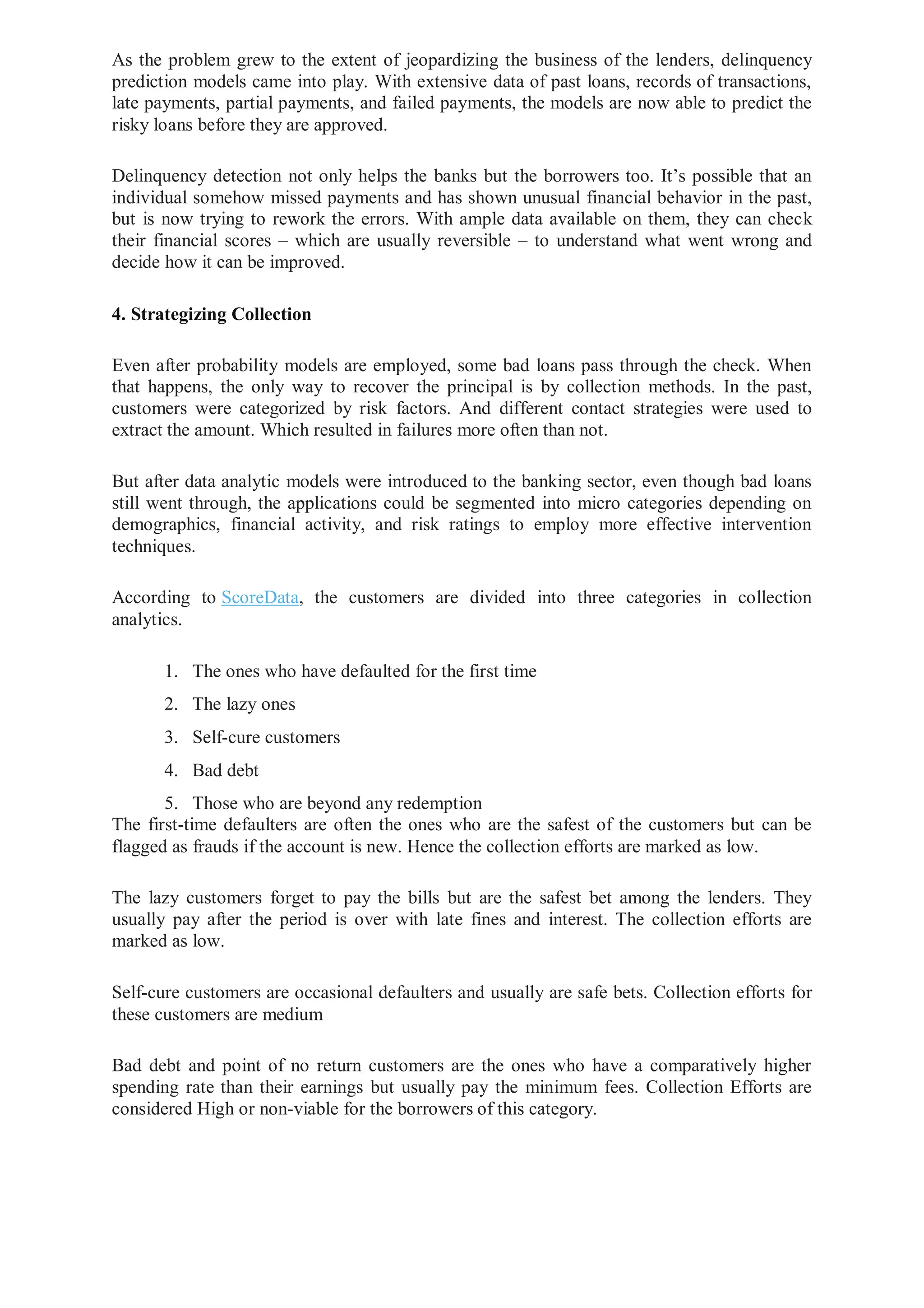 As the problem grew to the extent of jeopardizing the business of the lenders, delinquency
prediction models came into play. With extensive data of past loans, records of transactions,
late payments, partial payments, and failed payments, the models are now able to predict the
risky loans before they are approved.
Delinquency detection not only helps the banks but the borrowers too. It’s possible that an
individual somehow missed payments and has shown unusual financial behavior in the past,
but is now trying to rework the errors. With ample data available on them, they can check
their financial scores – which are usually reversible – to understand what went wrong and
decide how it can be improved.
4. Strategizing Collection
Even after probability models are employed, some bad loans pass through the check. When
that happens, the only way to recover the principal is by collection methods. In the past,
customers were categorized by risk factors. And different contact strategies were used to
extract the amount. Which resulted in failures more often than not.
But after data analytic models were introduced to the banking sector, even though bad loans
still went through, the applications could be segmented into micro categories depending on
demographics, financial activity, and risk ratings to employ more effective intervention
techniques.
According to ScoreData, the customers are divided into three categories in collection
analytics.
1. The ones who have defaulted for the first time
2. The lazy ones
3. Self-cure customers
4. Bad debt
5. Those who are beyond any redemption
The first-time defaulters are often the ones who are the safest of the customers but can be
flagged as frauds if the account is new. Hence the collection efforts are marked as low.
The lazy customers forget to pay the bills but are the safest bet among the lenders. They
usually pay after the period is over with late fines and interest. The collection efforts are
marked as low.
Self-cure customers are occasional defaulters and usually are safe bets. Collection efforts for
these customers are medium
Bad debt and point of no return customers are the ones who have a comparatively higher
spending rate than their earnings but usually pay the minimum fees. Collection Efforts are
considered High or non-viable for the borrowers of this category.
 