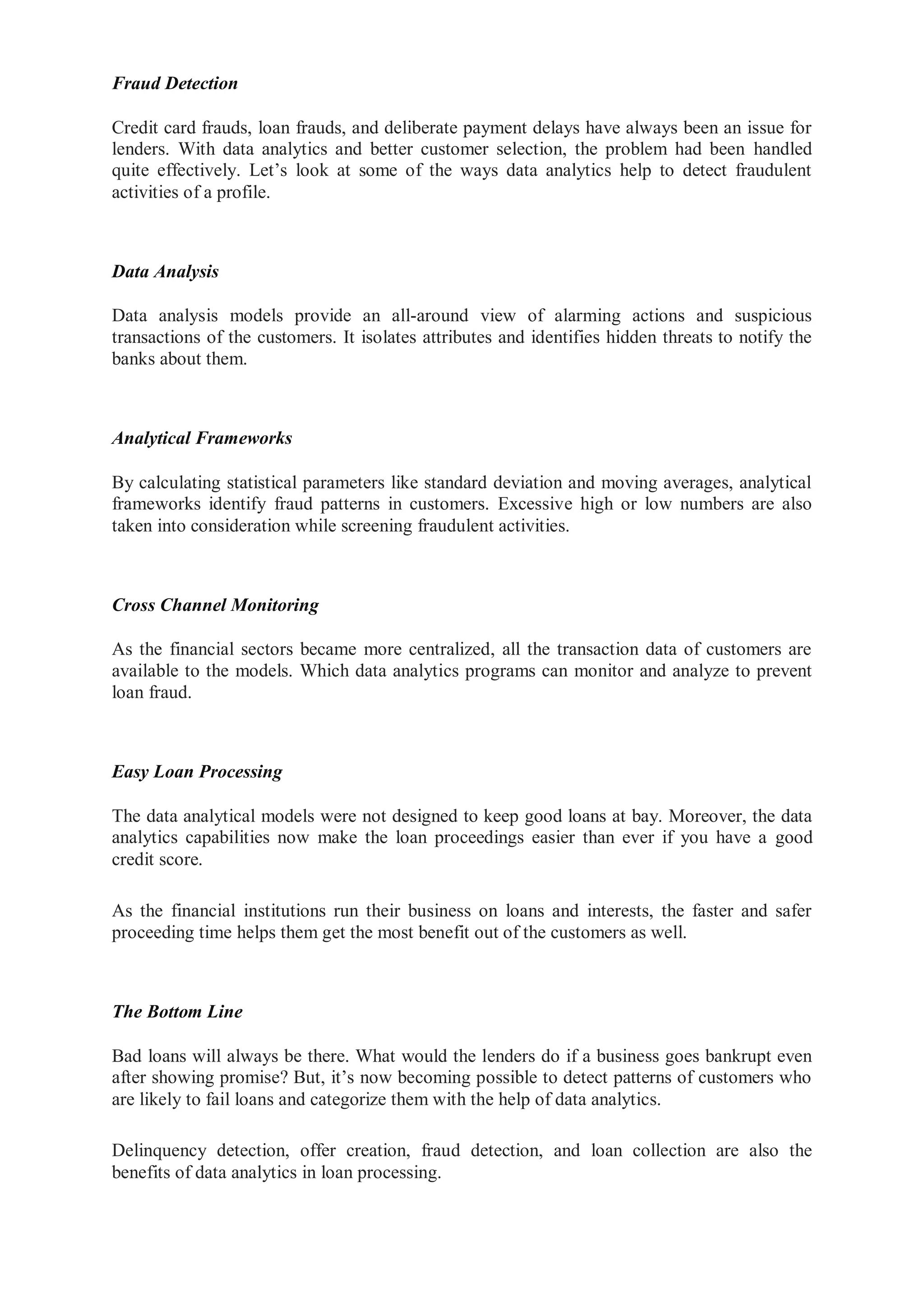 Fraud Detection
Credit card frauds, loan frauds, and deliberate payment delays have always been an issue for
lenders. With data analytics and better customer selection, the problem had been handled
quite effectively. Let’s look at some of the ways data analytics help to detect fraudulent
activities of a profile.
Data Analysis
Data analysis models provide an all-around view of alarming actions and suspicious
transactions of the customers. It isolates attributes and identifies hidden threats to notify the
banks about them.
Analytical Frameworks
By calculating statistical parameters like standard deviation and moving averages, analytical
frameworks identify fraud patterns in customers. Excessive high or low numbers are also
taken into consideration while screening fraudulent activities.
Cross Channel Monitoring
As the financial sectors became more centralized, all the transaction data of customers are
available to the models. Which data analytics programs can monitor and analyze to prevent
loan fraud.
Easy Loan Processing
The data analytical models were not designed to keep good loans at bay. Moreover, the data
analytics capabilities now make the loan proceedings easier than ever if you have a good
credit score.
As the financial institutions run their business on loans and interests, the faster and safer
proceeding time helps them get the most benefit out of the customers as well.
The Bottom Line
Bad loans will always be there. What would the lenders do if a business goes bankrupt even
after showing promise? But, it’s now becoming possible to detect patterns of customers who
are likely to fail loans and categorize them with the help of data analytics.
Delinquency detection, offer creation, fraud detection, and loan collection are also the
benefits of data analytics in loan processing.
 