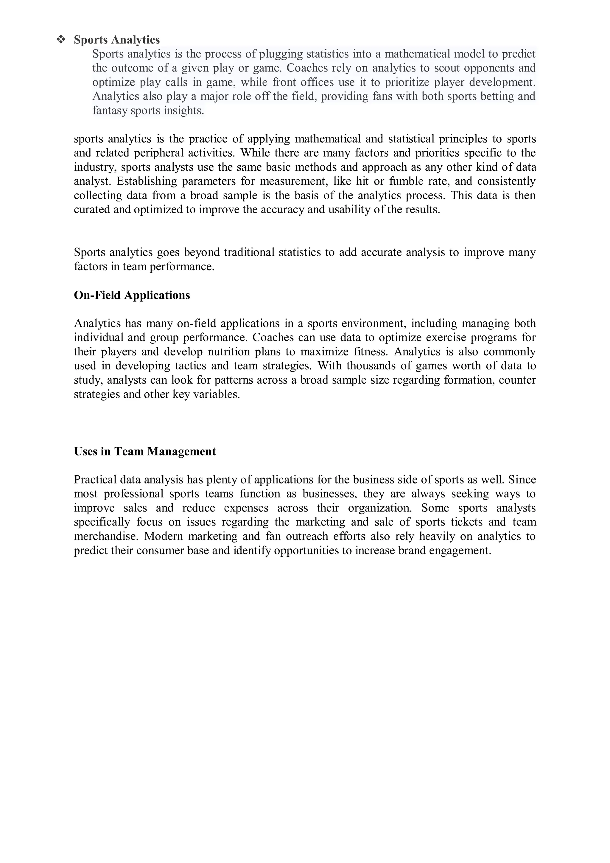  Sports Analytics
Sports analytics is the process of plugging statistics into a mathematical model to predict
the outcome of a given play or game. Coaches rely on analytics to scout opponents and
optimize play calls in game, while front offices use it to prioritize player development.
Analytics also play a major role off the field, providing fans with both sports betting and
fantasy sports insights.
sports analytics is the practice of applying mathematical and statistical principles to sports
and related peripheral activities. While there are many factors and priorities specific to the
industry, sports analysts use the same basic methods and approach as any other kind of data
analyst. Establishing parameters for measurement, like hit or fumble rate, and consistently
collecting data from a broad sample is the basis of the analytics process. This data is then
curated and optimized to improve the accuracy and usability of the results.
Sports analytics goes beyond traditional statistics to add accurate analysis to improve many
factors in team performance.
On-Field Applications
Analytics has many on-field applications in a sports environment, including managing both
individual and group performance. Coaches can use data to optimize exercise programs for
their players and develop nutrition plans to maximize fitness. Analytics is also commonly
used in developing tactics and team strategies. With thousands of games worth of data to
study, analysts can look for patterns across a broad sample size regarding formation, counter
strategies and other key variables.
Uses in Team Management
Practical data analysis has plenty of applications for the business side of sports as well. Since
most professional sports teams function as businesses, they are always seeking ways to
improve sales and reduce expenses across their organization. Some sports analysts
specifically focus on issues regarding the marketing and sale of sports tickets and team
merchandise. Modern marketing and fan outreach efforts also rely heavily on analytics to
predict their consumer base and identify opportunities to increase brand engagement.
 
