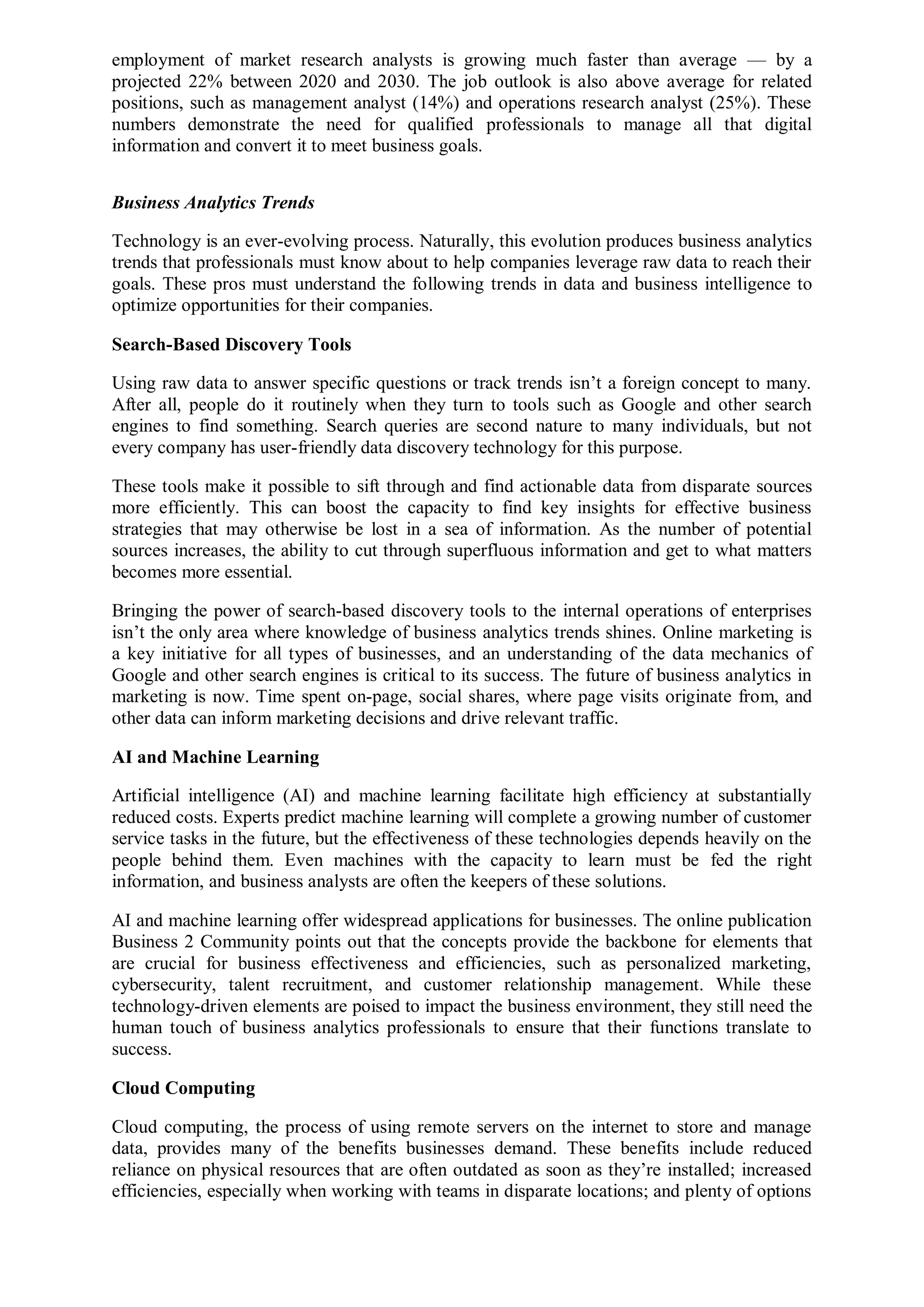 employment of market research analysts is growing much faster than average — by a
projected 22% between 2020 and 2030. The job outlook is also above average for related
positions, such as management analyst (14%) and operations research analyst (25%). These
numbers demonstrate the need for qualified professionals to manage all that digital
information and convert it to meet business goals.
Business Analytics Trends
Technology is an ever-evolving process. Naturally, this evolution produces business analytics
trends that professionals must know about to help companies leverage raw data to reach their
goals. These pros must understand the following trends in data and business intelligence to
optimize opportunities for their companies.
Search-Based Discovery Tools
Using raw data to answer specific questions or track trends isn’t a foreign concept to many.
After all, people do it routinely when they turn to tools such as Google and other search
engines to find something. Search queries are second nature to many individuals, but not
every company has user-friendly data discovery technology for this purpose.
These tools make it possible to sift through and find actionable data from disparate sources
more efficiently. This can boost the capacity to find key insights for effective business
strategies that may otherwise be lost in a sea of information. As the number of potential
sources increases, the ability to cut through superfluous information and get to what matters
becomes more essential.
Bringing the power of search-based discovery tools to the internal operations of enterprises
isn’t the only area where knowledge of business analytics trends shines. Online marketing is
a key initiative for all types of businesses, and an understanding of the data mechanics of
Google and other search engines is critical to its success. The future of business analytics in
marketing is now. Time spent on-page, social shares, where page visits originate from, and
other data can inform marketing decisions and drive relevant traffic.
AI and Machine Learning
Artificial intelligence (AI) and machine learning facilitate high efficiency at substantially
reduced costs. Experts predict machine learning will complete a growing number of customer
service tasks in the future, but the effectiveness of these technologies depends heavily on the
people behind them. Even machines with the capacity to learn must be fed the right
information, and business analysts are often the keepers of these solutions.
AI and machine learning offer widespread applications for businesses. The online publication
Business 2 Community points out that the concepts provide the backbone for elements that
are crucial for business effectiveness and efficiencies, such as personalized marketing,
cybersecurity, talent recruitment, and customer relationship management. While these
technology-driven elements are poised to impact the business environment, they still need the
human touch of business analytics professionals to ensure that their functions translate to
success.
Cloud Computing
Cloud computing, the process of using remote servers on the internet to store and manage
data, provides many of the benefits businesses demand. These benefits include reduced
reliance on physical resources that are often outdated as soon as they’re installed; increased
efficiencies, especially when working with teams in disparate locations; and plenty of options
 