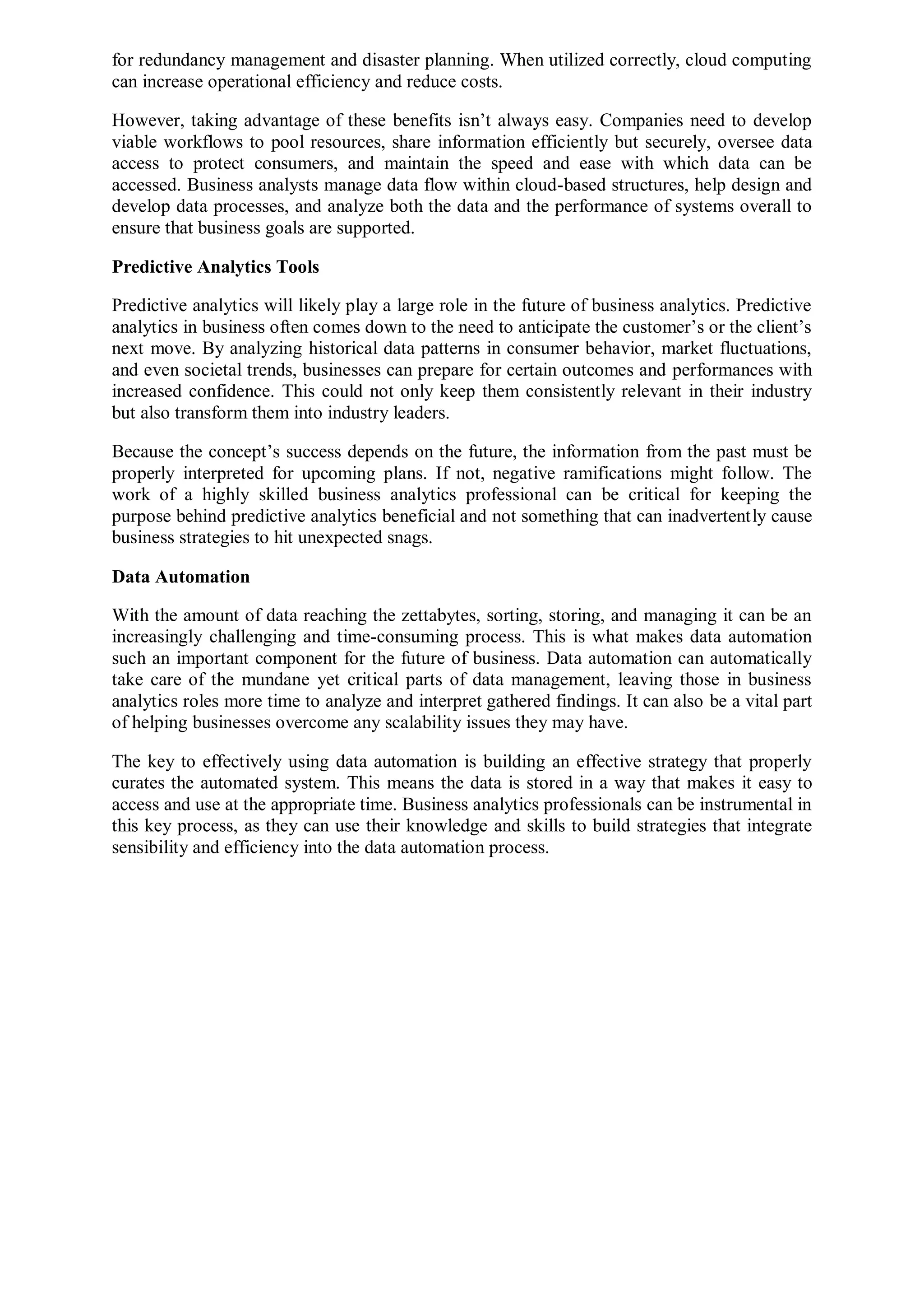 for redundancy management and disaster planning. When utilized correctly, cloud computing
can increase operational efficiency and reduce costs.
However, taking advantage of these benefits isn’t always easy. Companies need to develop
viable workflows to pool resources, share information efficiently but securely, oversee data
access to protect consumers, and maintain the speed and ease with which data can be
accessed. Business analysts manage data flow within cloud-based structures, help design and
develop data processes, and analyze both the data and the performance of systems overall to
ensure that business goals are supported.
Predictive Analytics Tools
Predictive analytics will likely play a large role in the future of business analytics. Predictive
analytics in business often comes down to the need to anticipate the customer’s or the client’s
next move. By analyzing historical data patterns in consumer behavior, market fluctuations,
and even societal trends, businesses can prepare for certain outcomes and performances with
increased confidence. This could not only keep them consistently relevant in their industry
but also transform them into industry leaders.
Because the concept’s success depends on the future, the information from the past must be
properly interpreted for upcoming plans. If not, negative ramifications might follow. The
work of a highly skilled business analytics professional can be critical for keeping the
purpose behind predictive analytics beneficial and not something that can inadvertently cause
business strategies to hit unexpected snags.
Data Automation
With the amount of data reaching the zettabytes, sorting, storing, and managing it can be an
increasingly challenging and time-consuming process. This is what makes data automation
such an important component for the future of business. Data automation can automatically
take care of the mundane yet critical parts of data management, leaving those in business
analytics roles more time to analyze and interpret gathered findings. It can also be a vital part
of helping businesses overcome any scalability issues they may have.
The key to effectively using data automation is building an effective strategy that properly
curates the automated system. This means the data is stored in a way that makes it easy to
access and use at the appropriate time. Business analytics professionals can be instrumental in
this key process, as they can use their knowledge and skills to build strategies that integrate
sensibility and efficiency into the data automation process.
 