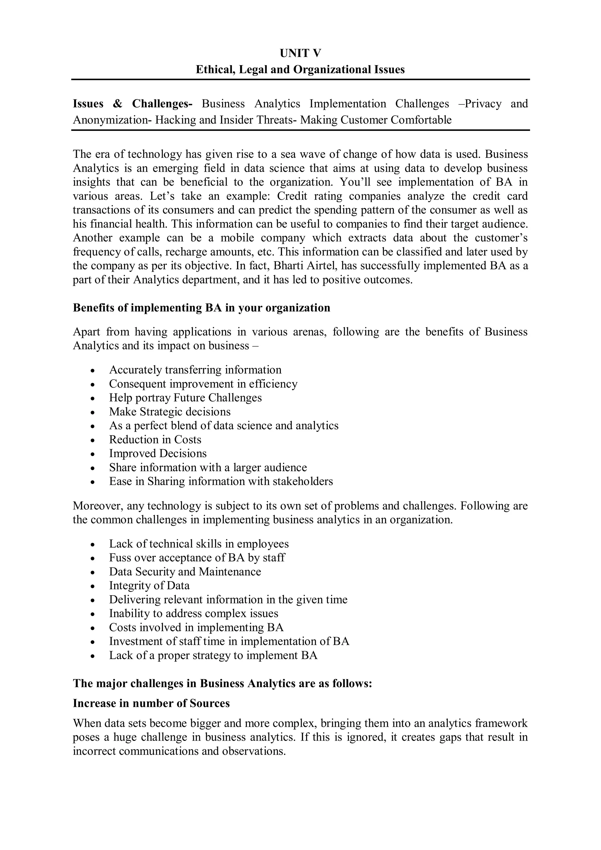 UNIT V
Ethical, Legal and Organizational Issues
Issues & Challenges- Business Analytics Implementation Challenges –Privacy and
Anonymization- Hacking and Insider Threats- Making Customer Comfortable
The era of technology has given rise to a sea wave of change of how data is used. Business
Analytics is an emerging field in data science that aims at using data to develop business
insights that can be beneficial to the organization. You’ll see implementation of BA in
various areas. Let’s take an example: Credit rating companies analyze the credit card
transactions of its consumers and can predict the spending pattern of the consumer as well as
his financial health. This information can be useful to companies to find their target audience.
Another example can be a mobile company which extracts data about the customer’s
frequency of calls, recharge amounts, etc. This information can be classified and later used by
the company as per its objective. In fact, Bharti Airtel, has successfully implemented BA as a
part of their Analytics department, and it has led to positive outcomes.
Benefits of implementing BA in your organization
Apart from having applications in various arenas, following are the benefits of Business
Analytics and its impact on business –
 Accurately transferring information
 Consequent improvement in efficiency
 Help portray Future Challenges
 Make Strategic decisions
 As a perfect blend of data science and analytics
 Reduction in Costs
 Improved Decisions
 Share information with a larger audience
 Ease in Sharing information with stakeholders
Moreover, any technology is subject to its own set of problems and challenges. Following are
the common challenges in implementing business analytics in an organization.
 Lack of technical skills in employees
 Fuss over acceptance of BA by staff
 Data Security and Maintenance
 Integrity of Data
 Delivering relevant information in the given time
 Inability to address complex issues
 Costs involved in implementing BA
 Investment of staff time in implementation of BA
 Lack of a proper strategy to implement BA
The major challenges in Business Analytics are as follows:
Increase in number of Sources
When data sets become bigger and more complex, bringing them into an analytics framework
poses a huge challenge in business analytics. If this is ignored, it creates gaps that result in
incorrect communications and observations.
 