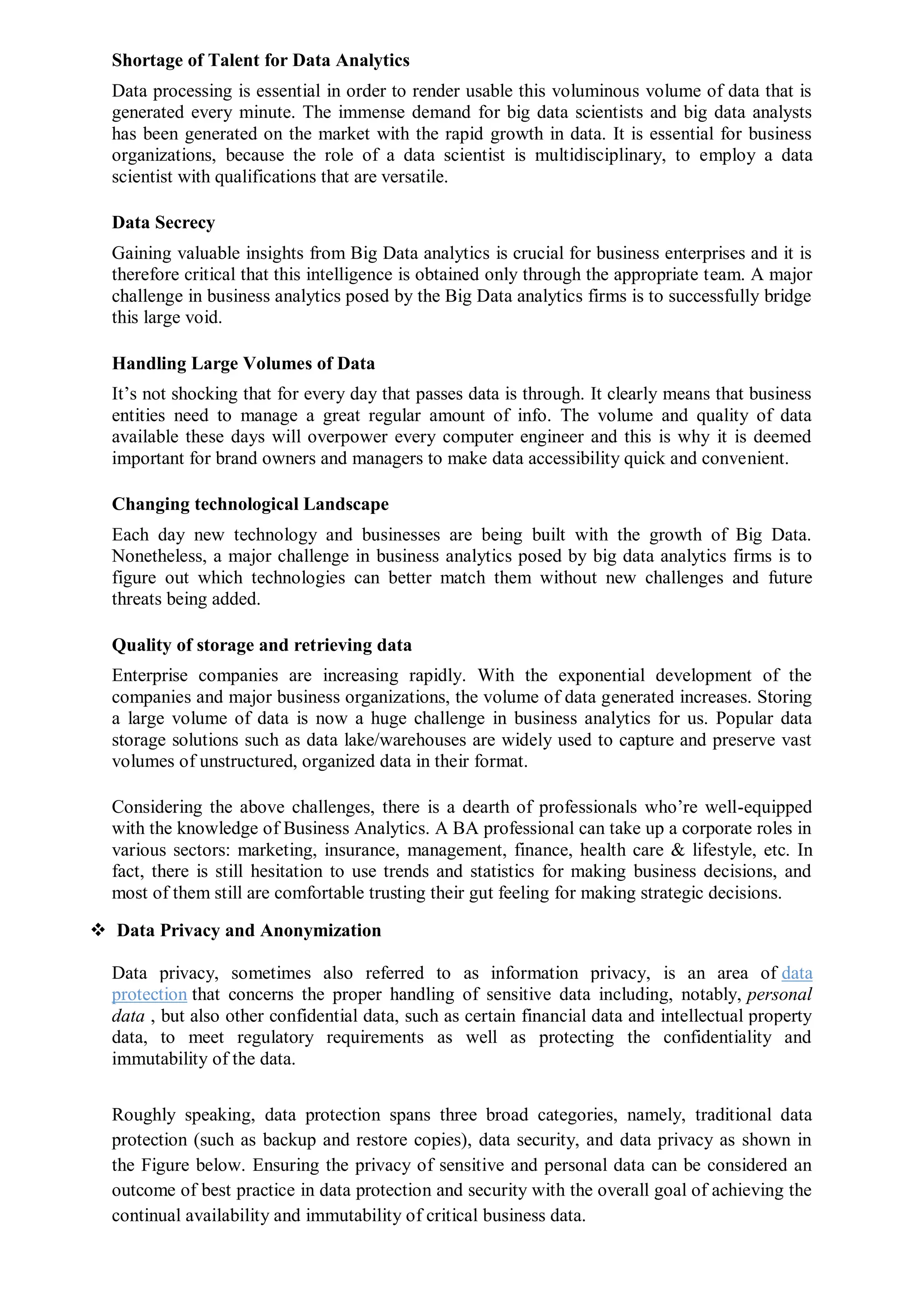 Shortage of Talent for Data Analytics
Data processing is essential in order to render usable this voluminous volume of data that is
generated every minute. The immense demand for big data scientists and big data analysts
has been generated on the market with the rapid growth in data. It is essential for business
organizations, because the role of a data scientist is multidisciplinary, to employ a data
scientist with qualifications that are versatile.
Data Secrecy
Gaining valuable insights from Big Data analytics is crucial for business enterprises and it is
therefore critical that this intelligence is obtained only through the appropriate team. A major
challenge in business analytics posed by the Big Data analytics firms is to successfully bridge
this large void.
Handling Large Volumes of Data
It’s not shocking that for every day that passes data is through. It clearly means that business
entities need to manage a great regular amount of info. The volume and quality of data
available these days will overpower every computer engineer and this is why it is deemed
important for brand owners and managers to make data accessibility quick and convenient.
Changing technological Landscape
Each day new technology and businesses are being built with the growth of Big Data.
Nonetheless, a major challenge in business analytics posed by big data analytics firms is to
figure out which technologies can better match them without new challenges and future
threats being added.
Quality of storage and retrieving data
Enterprise companies are increasing rapidly. With the exponential development of the
companies and major business organizations, the volume of data generated increases. Storing
a large volume of data is now a huge challenge in business analytics for us. Popular data
storage solutions such as data lake/warehouses are widely used to capture and preserve vast
volumes of unstructured, organized data in their format.
Considering the above challenges, there is a dearth of professionals who’re well-equipped
with the knowledge of Business Analytics. A BA professional can take up a corporate roles in
various sectors: marketing, insurance, management, finance, health care & lifestyle, etc. In
fact, there is still hesitation to use trends and statistics for making business decisions, and
most of them still are comfortable trusting their gut feeling for making strategic decisions.
 Data Privacy and Anonymization
Data privacy, sometimes also referred to as information privacy, is an area of data
protection that concerns the proper handling of sensitive data including, notably, personal
data , but also other confidential data, such as certain financial data and intellectual property
data, to meet regulatory requirements as well as protecting the confidentiality and
immutability of the data.
Roughly speaking, data protection spans three broad categories, namely, traditional data
protection (such as backup and restore copies), data security, and data privacy as shown in
the Figure below. Ensuring the privacy of sensitive and personal data can be considered an
outcome of best practice in data protection and security with the overall goal of achieving the
continual availability and immutability of critical business data.
 