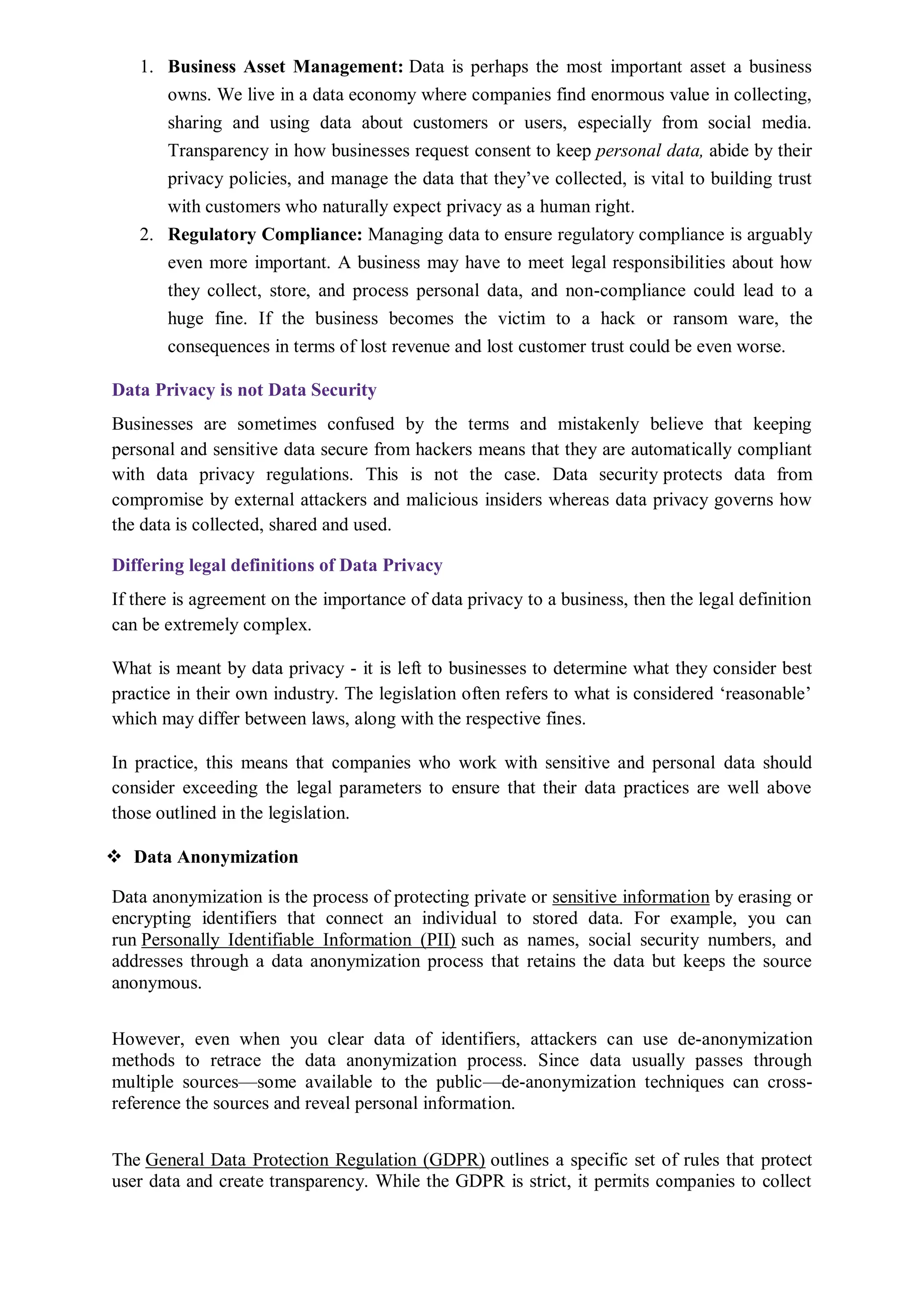 1. Business Asset Management: Data is perhaps the most important asset a business
owns. We live in a data economy where companies find enormous value in collecting,
sharing and using data about customers or users, especially from social media.
Transparency in how businesses request consent to keep personal data, abide by their
privacy policies, and manage the data that they’ve collected, is vital to building trust
with customers who naturally expect privacy as a human right.
2. Regulatory Compliance: Managing data to ensure regulatory compliance is arguably
even more important. A business may have to meet legal responsibilities about how
they collect, store, and process personal data, and non-compliance could lead to a
huge fine. If the business becomes the victim to a hack or ransom ware, the
consequences in terms of lost revenue and lost customer trust could be even worse.
Data Privacy is not Data Security
Businesses are sometimes confused by the terms and mistakenly believe that keeping
personal and sensitive data secure from hackers means that they are automatically compliant
with data privacy regulations. This is not the case. Data security protects data from
compromise by external attackers and malicious insiders whereas data privacy governs how
the data is collected, shared and used.
Differing legal definitions of Data Privacy
If there is agreement on the importance of data privacy to a business, then the legal definition
can be extremely complex.
What is meant by data privacy - it is left to businesses to determine what they consider best
practice in their own industry. The legislation often refers to what is considered ‘reasonable’
which may differ between laws, along with the respective fines.
In practice, this means that companies who work with sensitive and personal data should
consider exceeding the legal parameters to ensure that their data practices are well above
those outlined in the legislation.
 Data Anonymization
Data anonymization is the process of protecting private or sensitive information by erasing or
encrypting identifiers that connect an individual to stored data. For example, you can
run Personally Identifiable Information (PII) such as names, social security numbers, and
addresses through a data anonymization process that retains the data but keeps the source
anonymous.
However, even when you clear data of identifiers, attackers can use de-anonymization
methods to retrace the data anonymization process. Since data usually passes through
multiple sources—some available to the public—de-anonymization techniques can cross-
reference the sources and reveal personal information.
The General Data Protection Regulation (GDPR) outlines a specific set of rules that protect
user data and create transparency. While the GDPR is strict, it permits companies to collect
 