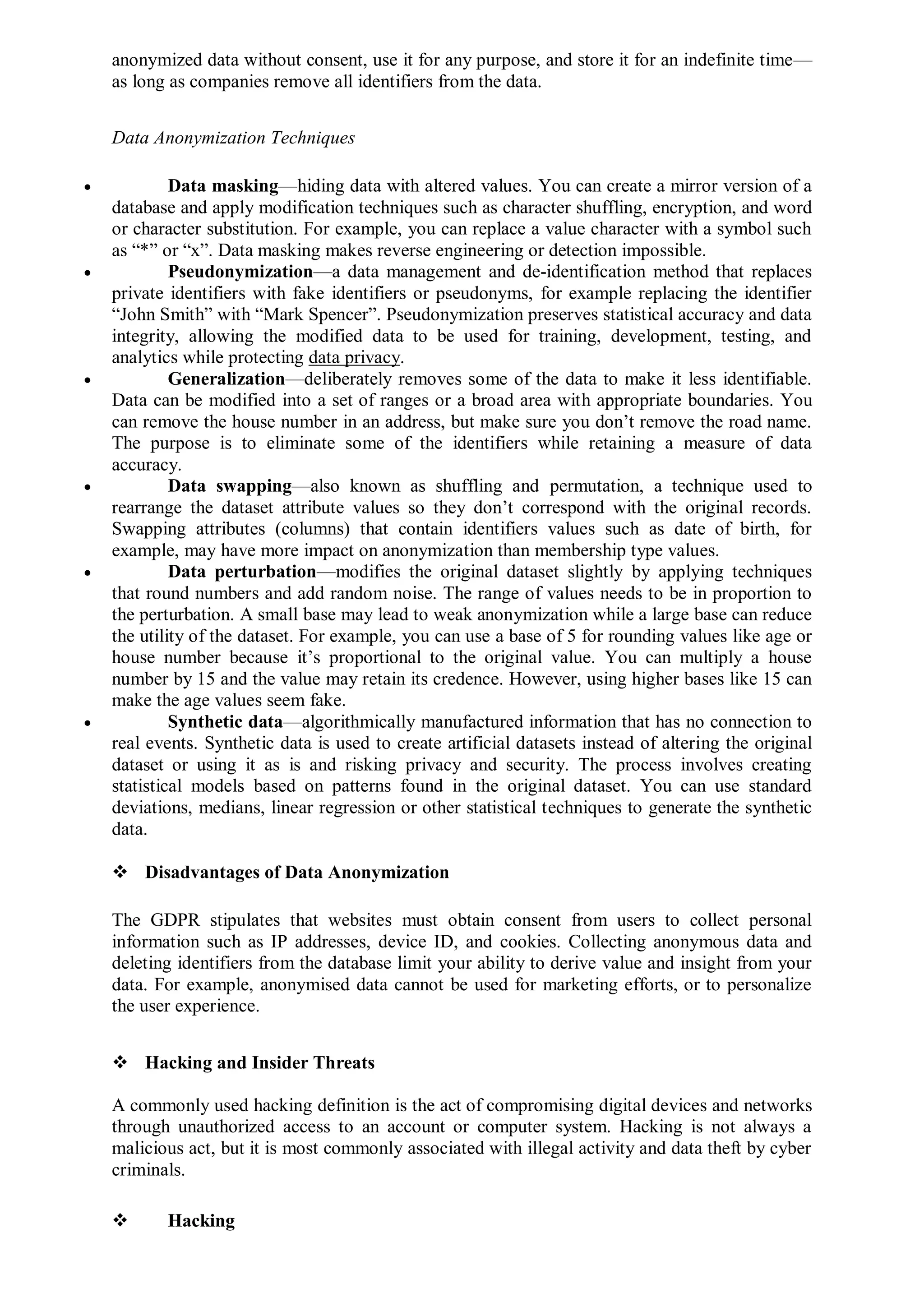 anonymized data without consent, use it for any purpose, and store it for an indefinite time—
as long as companies remove all identifiers from the data.
Data Anonymization Techniques
 Data masking—hiding data with altered values. You can create a mirror version of a
database and apply modification techniques such as character shuffling, encryption, and word
or character substitution. For example, you can replace a value character with a symbol such
as “*” or “x”. Data masking makes reverse engineering or detection impossible.
 Pseudonymization—a data management and de-identification method that replaces
private identifiers with fake identifiers or pseudonyms, for example replacing the identifier
“John Smith” with “Mark Spencer”. Pseudonymization preserves statistical accuracy and data
integrity, allowing the modified data to be used for training, development, testing, and
analytics while protecting data privacy.
 Generalization—deliberately removes some of the data to make it less identifiable.
Data can be modified into a set of ranges or a broad area with appropriate boundaries. You
can remove the house number in an address, but make sure you don’t remove the road name.
The purpose is to eliminate some of the identifiers while retaining a measure of data
accuracy.
 Data swapping—also known as shuffling and permutation, a technique used to
rearrange the dataset attribute values so they don’t correspond with the original records.
Swapping attributes (columns) that contain identifiers values such as date of birth, for
example, may have more impact on anonymization than membership type values.
 Data perturbation—modifies the original dataset slightly by applying techniques
that round numbers and add random noise. The range of values needs to be in proportion to
the perturbation. A small base may lead to weak anonymization while a large base can reduce
the utility of the dataset. For example, you can use a base of 5 for rounding values like age or
house number because it’s proportional to the original value. You can multiply a house
number by 15 and the value may retain its credence. However, using higher bases like 15 can
make the age values seem fake.
 Synthetic data—algorithmically manufactured information that has no connection to
real events. Synthetic data is used to create artificial datasets instead of altering the original
dataset or using it as is and risking privacy and security. The process involves creating
statistical models based on patterns found in the original dataset. You can use standard
deviations, medians, linear regression or other statistical techniques to generate the synthetic
data.
 Disadvantages of Data Anonymization
The GDPR stipulates that websites must obtain consent from users to collect personal
information such as IP addresses, device ID, and cookies. Collecting anonymous data and
deleting identifiers from the database limit your ability to derive value and insight from your
data. For example, anonymised data cannot be used for marketing efforts, or to personalize
the user experience.
 Hacking and Insider Threats
A commonly used hacking definition is the act of compromising digital devices and networks
through unauthorized access to an account or computer system. Hacking is not always a
malicious act, but it is most commonly associated with illegal activity and data theft by cyber
criminals.
 Hacking
 