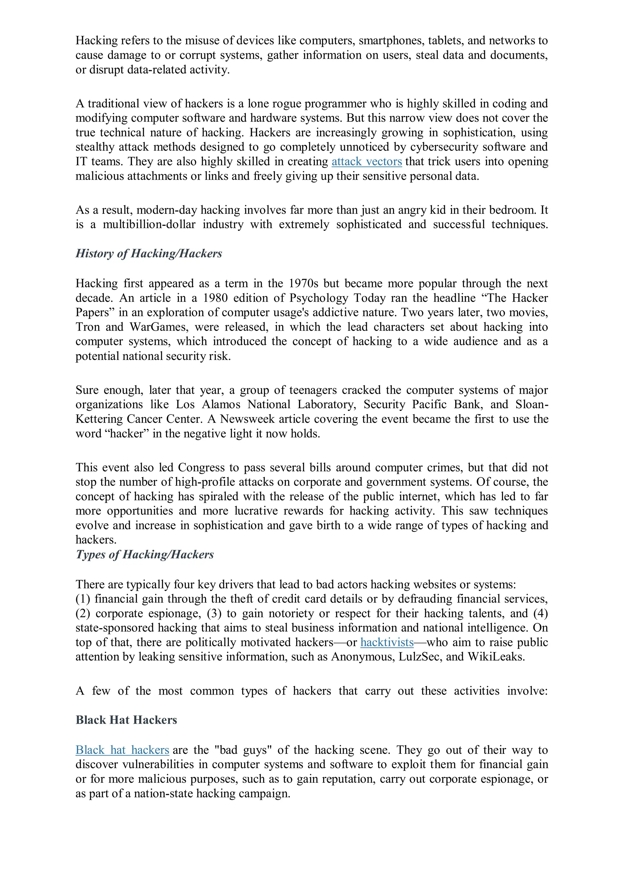 Hacking refers to the misuse of devices like computers, smartphones, tablets, and networks to
cause damage to or corrupt systems, gather information on users, steal data and documents,
or disrupt data-related activity.
A traditional view of hackers is a lone rogue programmer who is highly skilled in coding and
modifying computer software and hardware systems. But this narrow view does not cover the
true technical nature of hacking. Hackers are increasingly growing in sophistication, using
stealthy attack methods designed to go completely unnoticed by cybersecurity software and
IT teams. They are also highly skilled in creating attack vectors that trick users into opening
malicious attachments or links and freely giving up their sensitive personal data.
As a result, modern-day hacking involves far more than just an angry kid in their bedroom. It
is a multibillion-dollar industry with extremely sophisticated and successful techniques.
History of Hacking/Hackers
Hacking first appeared as a term in the 1970s but became more popular through the next
decade. An article in a 1980 edition of Psychology Today ran the headline “The Hacker
Papers” in an exploration of computer usage's addictive nature. Two years later, two movies,
Tron and WarGames, were released, in which the lead characters set about hacking into
computer systems, which introduced the concept of hacking to a wide audience and as a
potential national security risk.
Sure enough, later that year, a group of teenagers cracked the computer systems of major
organizations like Los Alamos National Laboratory, Security Pacific Bank, and Sloan-
Kettering Cancer Center. A Newsweek article covering the event became the first to use the
word “hacker” in the negative light it now holds.
This event also led Congress to pass several bills around computer crimes, but that did not
stop the number of high-profile attacks on corporate and government systems. Of course, the
concept of hacking has spiraled with the release of the public internet, which has led to far
more opportunities and more lucrative rewards for hacking activity. This saw techniques
evolve and increase in sophistication and gave birth to a wide range of types of hacking and
hackers.
Types of Hacking/Hackers
There are typically four key drivers that lead to bad actors hacking websites or systems:
(1) financial gain through the theft of credit card details or by defrauding financial services,
(2) corporate espionage, (3) to gain notoriety or respect for their hacking talents, and (4)
state-sponsored hacking that aims to steal business information and national intelligence. On
top of that, there are politically motivated hackers—or hacktivists—who aim to raise public
attention by leaking sensitive information, such as Anonymous, LulzSec, and WikiLeaks.
A few of the most common types of hackers that carry out these activities involve:
Black Hat Hackers
Black hat hackers are the "bad guys" of the hacking scene. They go out of their way to
discover vulnerabilities in computer systems and software to exploit them for financial gain
or for more malicious purposes, such as to gain reputation, carry out corporate espionage, or
as part of a nation-state hacking campaign.
 