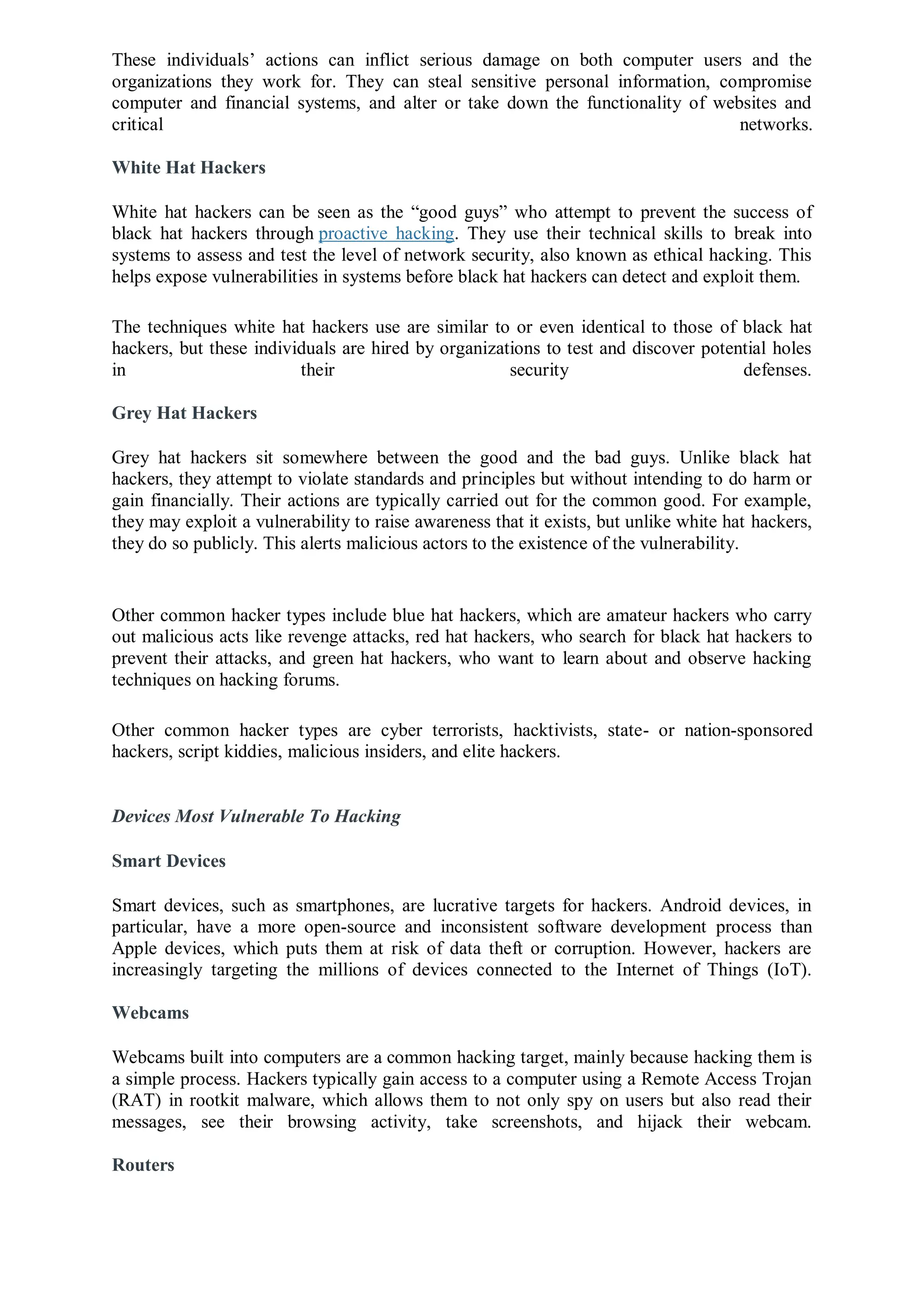 These individuals’ actions can inflict serious damage on both computer users and the
organizations they work for. They can steal sensitive personal information, compromise
computer and financial systems, and alter or take down the functionality of websites and
critical networks.
White Hat Hackers
White hat hackers can be seen as the “good guys” who attempt to prevent the success of
black hat hackers through proactive hacking. They use their technical skills to break into
systems to assess and test the level of network security, also known as ethical hacking. This
helps expose vulnerabilities in systems before black hat hackers can detect and exploit them.
The techniques white hat hackers use are similar to or even identical to those of black hat
hackers, but these individuals are hired by organizations to test and discover potential holes
in their security defenses.
Grey Hat Hackers
Grey hat hackers sit somewhere between the good and the bad guys. Unlike black hat
hackers, they attempt to violate standards and principles but without intending to do harm or
gain financially. Their actions are typically carried out for the common good. For example,
they may exploit a vulnerability to raise awareness that it exists, but unlike white hat hackers,
they do so publicly. This alerts malicious actors to the existence of the vulnerability.
Other common hacker types include blue hat hackers, which are amateur hackers who carry
out malicious acts like revenge attacks, red hat hackers, who search for black hat hackers to
prevent their attacks, and green hat hackers, who want to learn about and observe hacking
techniques on hacking forums.
Other common hacker types are cyber terrorists, hacktivists, state- or nation-sponsored
hackers, script kiddies, malicious insiders, and elite hackers.
Devices Most Vulnerable To Hacking
Smart Devices
Smart devices, such as smartphones, are lucrative targets for hackers. Android devices, in
particular, have a more open-source and inconsistent software development process than
Apple devices, which puts them at risk of data theft or corruption. However, hackers are
increasingly targeting the millions of devices connected to the Internet of Things (IoT).
Webcams
Webcams built into computers are a common hacking target, mainly because hacking them is
a simple process. Hackers typically gain access to a computer using a Remote Access Trojan
(RAT) in rootkit malware, which allows them to not only spy on users but also read their
messages, see their browsing activity, take screenshots, and hijack their webcam.
Routers
 