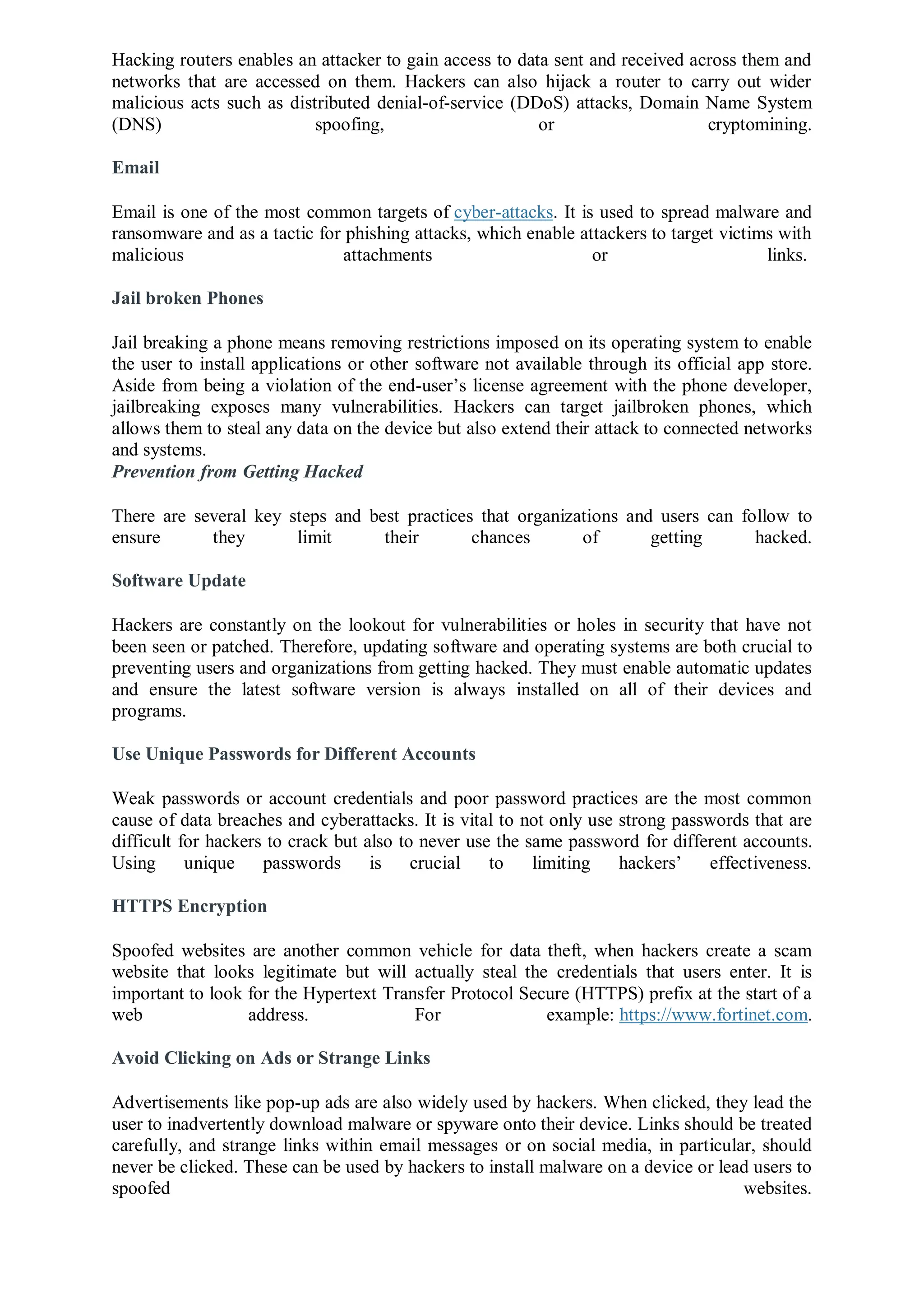 Hacking routers enables an attacker to gain access to data sent and received across them and
networks that are accessed on them. Hackers can also hijack a router to carry out wider
malicious acts such as distributed denial-of-service (DDoS) attacks, Domain Name System
(DNS) spoofing, or cryptomining.
Email
Email is one of the most common targets of cyber-attacks. It is used to spread malware and
ransomware and as a tactic for phishing attacks, which enable attackers to target victims with
malicious attachments or links.
Jail broken Phones
Jail breaking a phone means removing restrictions imposed on its operating system to enable
the user to install applications or other software not available through its official app store.
Aside from being a violation of the end-user’s license agreement with the phone developer,
jailbreaking exposes many vulnerabilities. Hackers can target jailbroken phones, which
allows them to steal any data on the device but also extend their attack to connected networks
and systems.
Prevention from Getting Hacked
There are several key steps and best practices that organizations and users can follow to
ensure they limit their chances of getting hacked.
Software Update
Hackers are constantly on the lookout for vulnerabilities or holes in security that have not
been seen or patched. Therefore, updating software and operating systems are both crucial to
preventing users and organizations from getting hacked. They must enable automatic updates
and ensure the latest software version is always installed on all of their devices and
programs.
Use Unique Passwords for Different Accounts
Weak passwords or account credentials and poor password practices are the most common
cause of data breaches and cyberattacks. It is vital to not only use strong passwords that are
difficult for hackers to crack but also to never use the same password for different accounts.
Using unique passwords is crucial to limiting hackers’ effectiveness.
HTTPS Encryption
Spoofed websites are another common vehicle for data theft, when hackers create a scam
website that looks legitimate but will actually steal the credentials that users enter. It is
important to look for the Hypertext Transfer Protocol Secure (HTTPS) prefix at the start of a
web address. For example: https://www.fortinet.com.
Avoid Clicking on Ads or Strange Links
Advertisements like pop-up ads are also widely used by hackers. When clicked, they lead the
user to inadvertently download malware or spyware onto their device. Links should be treated
carefully, and strange links within email messages or on social media, in particular, should
never be clicked. These can be used by hackers to install malware on a device or lead users to
spoofed websites.
 