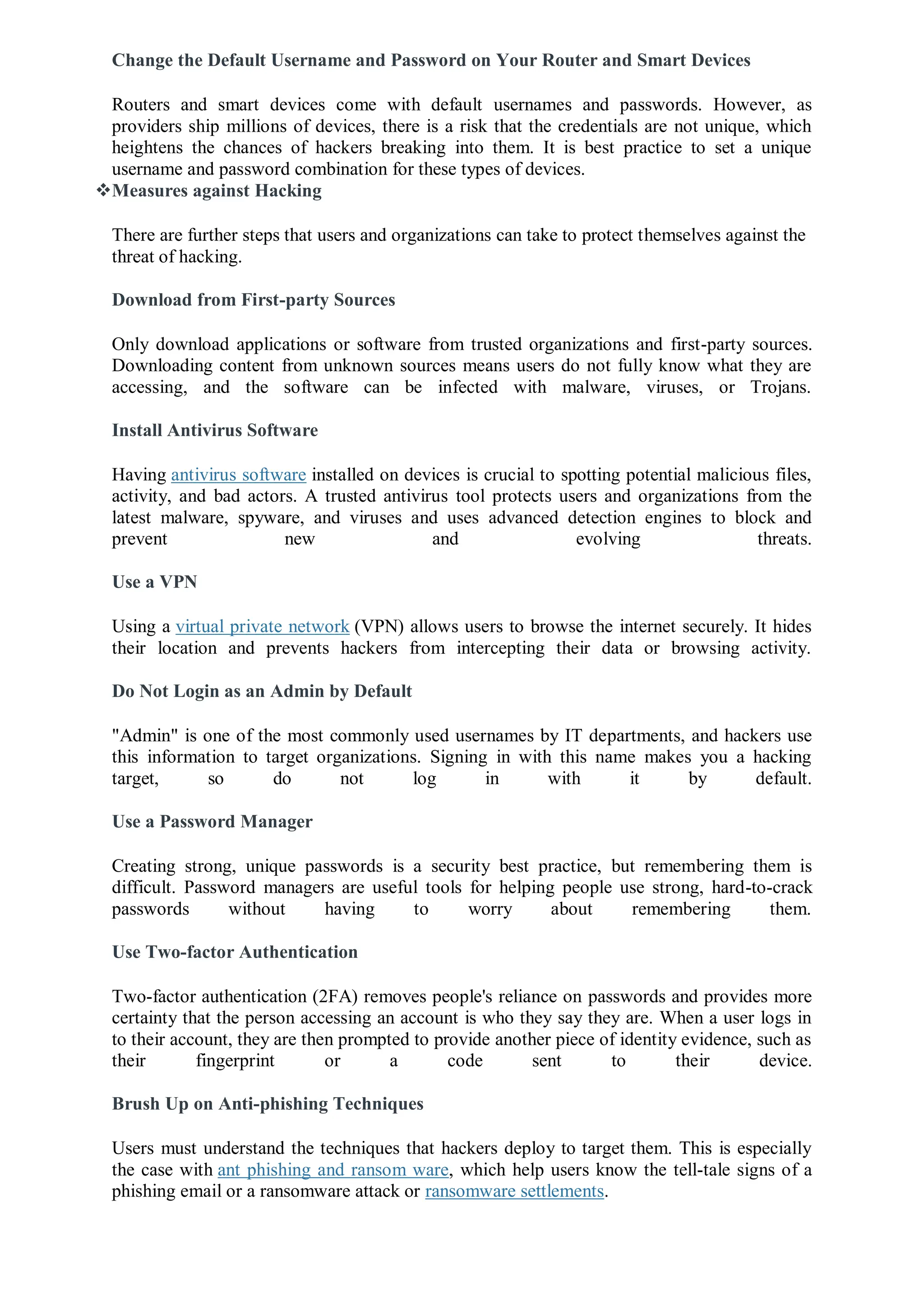Change the Default Username and Password on Your Router and Smart Devices
Routers and smart devices come with default usernames and passwords. However, as
providers ship millions of devices, there is a risk that the credentials are not unique, which
heightens the chances of hackers breaking into them. It is best practice to set a unique
username and password combination for these types of devices.
Measures against Hacking
There are further steps that users and organizations can take to protect themselves against the
threat of hacking.
Download from First-party Sources
Only download applications or software from trusted organizations and first-party sources.
Downloading content from unknown sources means users do not fully know what they are
accessing, and the software can be infected with malware, viruses, or Trojans.
Install Antivirus Software
Having antivirus software installed on devices is crucial to spotting potential malicious files,
activity, and bad actors. A trusted antivirus tool protects users and organizations from the
latest malware, spyware, and viruses and uses advanced detection engines to block and
prevent new and evolving threats.
Use a VPN
Using a virtual private network (VPN) allows users to browse the internet securely. It hides
their location and prevents hackers from intercepting their data or browsing activity.
Do Not Login as an Admin by Default
"Admin" is one of the most commonly used usernames by IT departments, and hackers use
this information to target organizations. Signing in with this name makes you a hacking
target, so do not log in with it by default.
Use a Password Manager
Creating strong, unique passwords is a security best practice, but remembering them is
difficult. Password managers are useful tools for helping people use strong, hard-to-crack
passwords without having to worry about remembering them.
Use Two-factor Authentication
Two-factor authentication (2FA) removes people's reliance on passwords and provides more
certainty that the person accessing an account is who they say they are. When a user logs in
to their account, they are then prompted to provide another piece of identity evidence, such as
their fingerprint or a code sent to their device.
Brush Up on Anti-phishing Techniques
Users must understand the techniques that hackers deploy to target them. This is especially
the case with ant phishing and ransom ware, which help users know the tell-tale signs of a
phishing email or a ransomware attack or ransomware settlements.
 