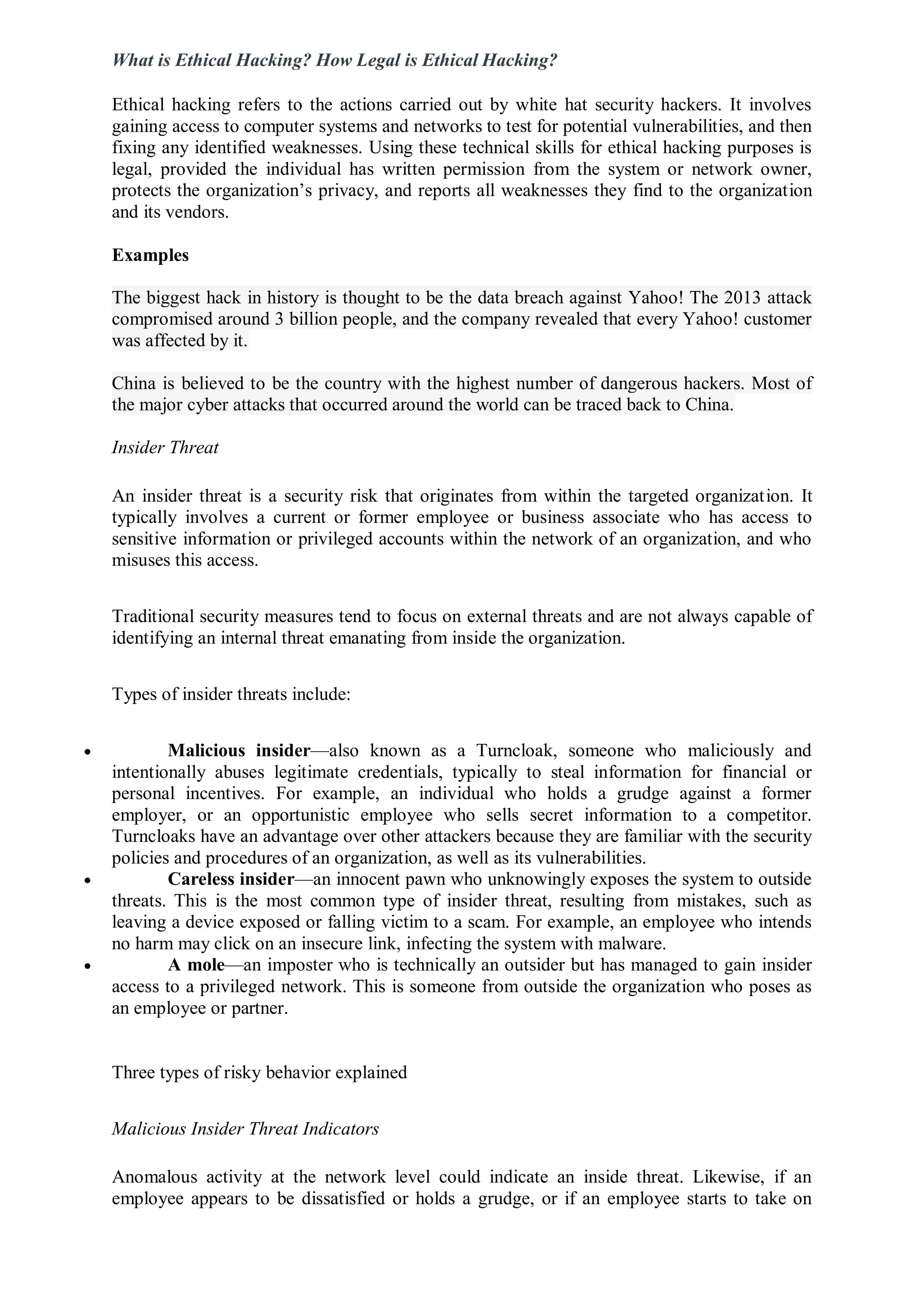 What is Ethical Hacking? How Legal is Ethical Hacking?
Ethical hacking refers to the actions carried out by white hat security hackers. It involves
gaining access to computer systems and networks to test for potential vulnerabilities, and then
fixing any identified weaknesses. Using these technical skills for ethical hacking purposes is
legal, provided the individual has written permission from the system or network owner,
protects the organization’s privacy, and reports all weaknesses they find to the organization
and its vendors.
Examples
The biggest hack in history is thought to be the data breach against Yahoo! The 2013 attack
compromised around 3 billion people, and the company revealed that every Yahoo! customer
was affected by it.
China is believed to be the country with the highest number of dangerous hackers. Most of
the major cyber attacks that occurred around the world can be traced back to China.
Insider Threat
An insider threat is a security risk that originates from within the targeted organization. It
typically involves a current or former employee or business associate who has access to
sensitive information or privileged accounts within the network of an organization, and who
misuses this access.
Traditional security measures tend to focus on external threats and are not always capable of
identifying an internal threat emanating from inside the organization.
Types of insider threats include:
 Malicious insider—also known as a Turncloak, someone who maliciously and
intentionally abuses legitimate credentials, typically to steal information for financial or
personal incentives. For example, an individual who holds a grudge against a former
employer, or an opportunistic employee who sells secret information to a competitor.
Turncloaks have an advantage over other attackers because they are familiar with the security
policies and procedures of an organization, as well as its vulnerabilities.
 Careless insider—an innocent pawn who unknowingly exposes the system to outside
threats. This is the most common type of insider threat, resulting from mistakes, such as
leaving a device exposed or falling victim to a scam. For example, an employee who intends
no harm may click on an insecure link, infecting the system with malware.
 A mole—an imposter who is technically an outsider but has managed to gain insider
access to a privileged network. This is someone from outside the organization who poses as
an employee or partner.
Three types of risky behavior explained
Malicious Insider Threat Indicators
Anomalous activity at the network level could indicate an inside threat. Likewise, if an
employee appears to be dissatisfied or holds a grudge, or if an employee starts to take on
 