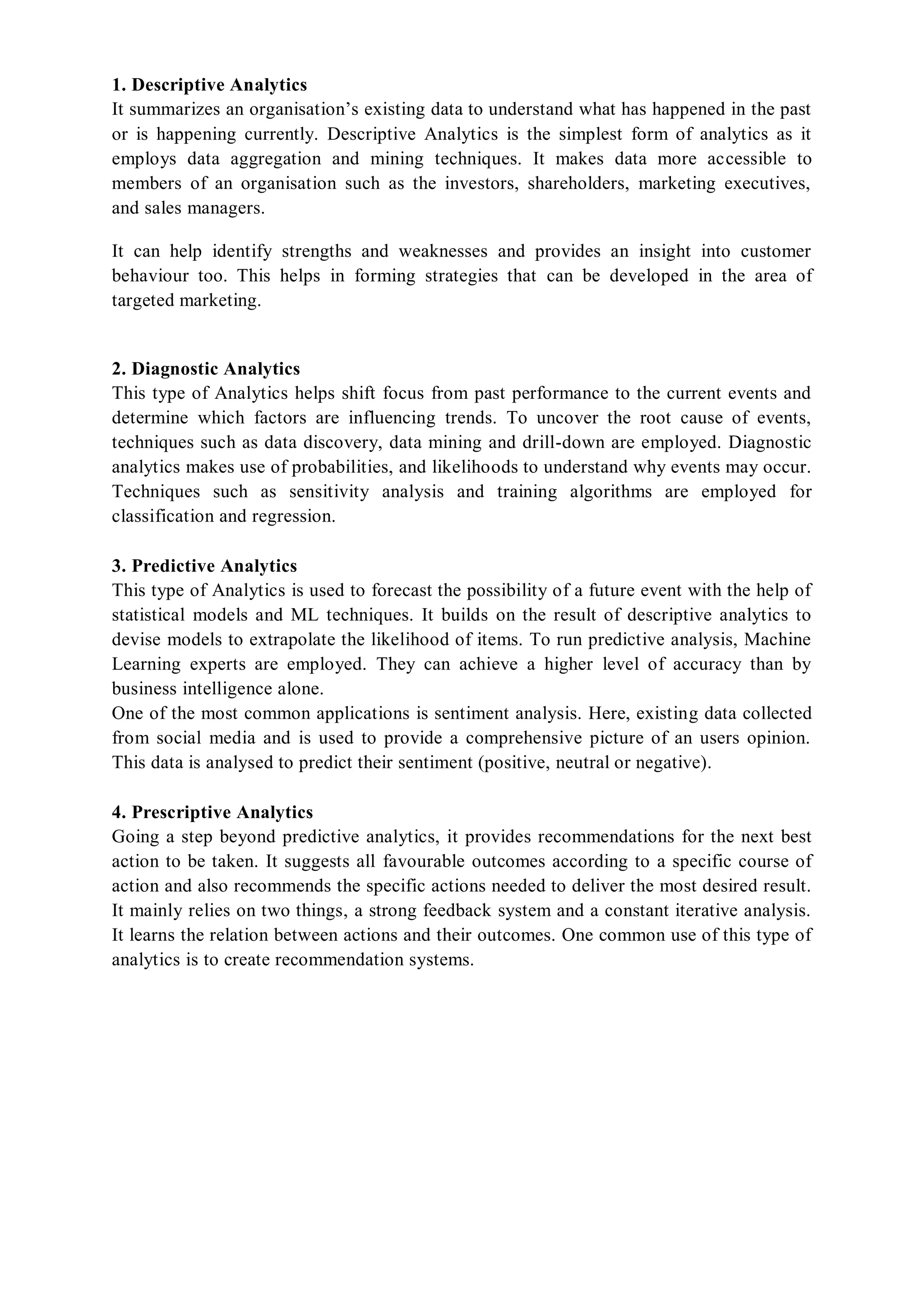 1. Descriptive Analytics
It summarizes an organisation’s existing data to understand what has happened in the past
or is happening currently. Descriptive Analytics is the simplest form of analytics as it
employs data aggregation and mining techniques. It makes data more accessible to
members of an organisation such as the investors, shareholders, marketing executives,
and sales managers.
It can help identify strengths and weaknesses and provides an insight into customer
behaviour too. This helps in forming strategies that can be developed in the area of
targeted marketing.
2. Diagnostic Analytics
This type of Analytics helps shift focus from past performance to the current events and
determine which factors are influencing trends. To uncover the root cause of events,
techniques such as data discovery, data mining and drill-down are employed. Diagnostic
analytics makes use of probabilities, and likelihoods to understand why events may occur.
Techniques such as sensitivity analysis and training algorithms are employed for
classification and regression.
3. Predictive Analytics
This type of Analytics is used to forecast the possibility of a future event with the help of
statistical models and ML techniques. It builds on the result of descriptive analytics to
devise models to extrapolate the likelihood of items. To run predictive analysis, Machine
Learning experts are employed. They can achieve a higher level of accuracy than by
business intelligence alone.
One of the most common applications is sentiment analysis. Here, existing data collected
from social media and is used to provide a comprehensive picture of an users opinion.
This data is analysed to predict their sentiment (positive, neutral or negative).
4. Prescriptive Analytics
Going a step beyond predictive analytics, it provides recommendations for the next best
action to be taken. It suggests all favourable outcomes according to a specific course of
action and also recommends the specific actions needed to deliver the most desired result.
It mainly relies on two things, a strong feedback system and a constant iterative analysis.
It learns the relation between actions and their outcomes. One common use of this type of
analytics is to create recommendation systems.
 